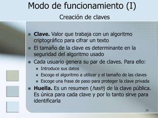 24
Modo de funcionamiento (I)
Creación de claves
 Clave. Valor que trabaja con un algoritmo
criptográfico para cifrar un texto
 El tamaño de la clave es determinante en la
seguridad del algoritmo usado
 Cada usuario genera su par de claves. Para ello:
 Introduce sus datos
 Escoge el algoritmo a utilizar y el tamaño de las claves
 Escoge una frase de paso para proteger la clave privada
 Huella. Es un resumen (hash) de la clave pública.
Es única para cada clave y por lo tanto sirve para
identificarla
 