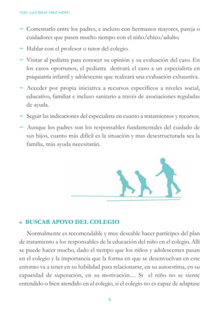 ~ Comentarlo entre los padres, e incluso con hermanos mayores, pareja o
cuidadores que pasen mucho tiempo con el niño/chico/adulto.
~ Hablar con el profesor o tutor del colegio.
~ Visitar al pediatra para conocer su opinión y su evaluación del caso. En
los casos oportunos, el pediatra derivará el caso a un especialista en
psiquiatría infantil y adolescente que realizará una evaluación exhaustiva.
~ Acceder por propia iniciativa a recursos específicos a niveles social,
educativo, familiar e incluso sanitario a través de asociaciones reguladas
de ayuda.
~ Seguir las indicaciones del especialista en cuanto a tratamientos y recursos.
~ Aunque los padres son los responsables fundamentales del cuidado de
sus hijos, cuanto más difícil es la situación y mas desestructurada sea la
familia, más ayuda necesitarán.
» BUSCAR APOYO DEL COLEGIO
Normalmente es recomendable y muy deseable hacer partícipes del plan
de tratamiento a los responsables de la educación del niño en el colegio. Allí
se puede hacer mucho, dado el tiempo que los niños y adolescentes pasan
en el colegio y la importancia que la forma en que se desenvuelvan en este
entorno va a tener en su habilidad para relacionarse, en su autoestima, en su
capacidad de superación, en su motivación… Si el niño no se siente
entendido o bien atendido en el colegio, si el colegio no es capaz de adaptase
TDAH: GUÍA BREVE PARA PADRES
8
 