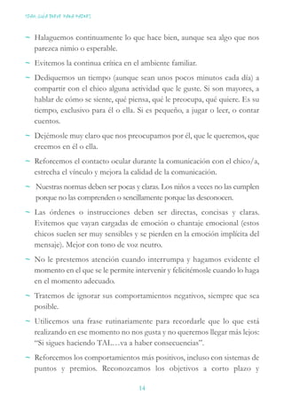 ~ Halaguemos continuamente lo que hace bien, aunque sea algo que nos
parezca nimio o esperable.
~ Evitemos la continua crítica en el ambiente familiar.
~ Dediquemos un tiempo (aunque sean unos pocos minutos cada día) a
compartir con el chico alguna actividad que le guste. Si son mayores, a
hablar de cómo se siente, qué piensa, qué le preocupa, qué quiere. Es su
tiempo, exclusivo para él o ella. Si es pequeño, a jugar o leer, o contar
cuentos.
~ Dejémosle muy claro que nos preocupamos por él, que le queremos, que
creemos en él o ella.
~ Reforcemos el contacto ocular durante la comunicación con el chico/a,
estrecha el vínculo y mejora la calidad de la comunicación.
~ Nuestras normas deben ser pocas y claras. Los niños a veces no las cumplen
porque no las comprenden o sencillamente porque las desconocen.
~ Las órdenes o instrucciones deben ser directas, concisas y claras.
Evitemos que vayan cargadas de emoción o chantaje emocional (estos
chicos suelen ser muy sensibles y se pierden en la emoción implícita del
mensaje). Mejor con tono de voz neutro.
~ No le prestemos atención cuando interrumpa y hagamos evidente el
momento en el que se le permite intervenir y felicitémosle cuando lo haga
en el momento adecuado.
~ Tratemos de ignorar sus comportamientos negativos, siempre que sea
posible.
~ Utilicemos una frase rutinariamente para recordarle que lo que está
realizando en ese momento no nos gusta y no queremos llegar más lejos:
“Si sigues haciendo TAL…va a haber consecuencias”.
~ Reforcemos los comportamientos más positivos, incluso con sistemas de
puntos y premios. Reconozcamos los objetivos a corto plazo y
TDAH: GUÍA BREVE PARA PADRES
14
 
