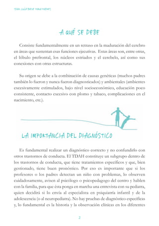 TDAH: GUÍA BREVE PARA PADRES
2
A QUÉ SE DEBE
Consiste fundamentalmente en un retraso en la maduración del cerebro
en áreas que sustentan esas funciones ejecutivas. Estas áreas son, entre otras,
el lóbulo prefrontal, los núcleos estriados y el cerebelo, así como sus
conexiones con otras estructuras.
Su origen se debe a la combinación de causas genéticas (muchos padres
también lo fueron y nunca fueron diagnosticados) y ambientales (ambientes
excesivamente estimulados, bajo nivel socioeconómico, educación poco
consistente, contacto excesivo con plomo y tabaco, complicaciones en el
nacimiento, etc.).
LA IMPORTANCIA DEL DIAGNÓSTICO
Es fundamental realizar un diagnóstico correcto y no confundirlo con
otros trastornos de conducta. El TDAH constituye un subgrupo dentro de
los trastornos de conducta, que tiene tratamientos específicos y que, bien
gestionado, tiene buen pronóstico. Por eso es importante que si los
profesores o los padres detectan un niño con problemas, lo observen
cuidadosamente, avisen al psicólogo o psicopedagogo del centro y hablen
con la familia, para que ésta ponga en marcha una entrevista con su pediatra,
quien decidirá si lo envía al especialista en psiquiatría infantil y de la
adolescencia (o al neuropediatra). No hay pruebas de diagnóstico específicas
y, lo fundamental es la historia y la observación clínicas en los diferentes
 