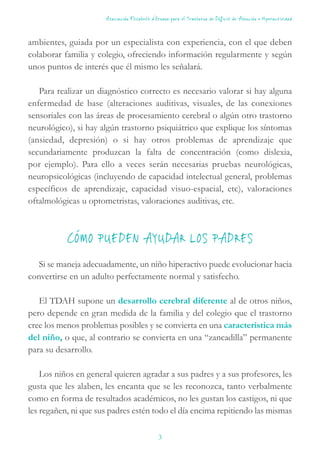 ambientes, guiada por un especialista con experiencia, con el que deben
colaborar familia y colegio, ofreciendo información regularmente y según
unos puntos de interés que él mismo les señalará.
Para realizar un diagnóstico correcto es necesario valorar si hay alguna
enfermedad de base (alteraciones auditivas, visuales, de las conexiones
sensoriales con las áreas de procesamiento cerebral o algún otro trastorno
neurológico), si hay algún trastorno psiquiátrico que explique los síntomas
(ansiedad, depresión) o si hay otros problemas de aprendizaje que
secundariamente produzcan la falta de concentración (como dislexia,
por ejemplo). Para ello a veces serán necesarias pruebas neurológicas,
neuropsicológicas (incluyendo de capacidad intelectual general, problemas
específicos de aprendizaje, capacidad visuo-espacial, etc), valoraciones
oftalmológicas u optometristas, valoraciones auditivas, etc.
CÓMO PUEDEN AYUDAR LOS PADRES
Si se maneja adecuadamente, un niño hiperactivo puede evolucionar hacia
convertirse en un adulto perfectamente normal y satisfecho.
El TDAH supone un desarrollo cerebral diferente al de otros niños,
pero depende en gran medida de la familia y del colegio que el trastorno
cree los menos problemas posibles y se convierta en una característica más
del niño, o que, al contrario se convierta en una “zancadilla” permanente
para su desarrollo.
Los niños en general quieren agradar a sus padres y a sus profesores, les
gusta que les alaben, les encanta que se les reconozca, tanto verbalmente
como en forma de resultados académicos, no les gustan los castigos, ni que
les regañen, ni que sus padres estén todo el día encima repitiendo las mismas
Asociación Elisabeth d’Ornano para el Trastorno de Déficit de Atención e Hiperactividad
3
 