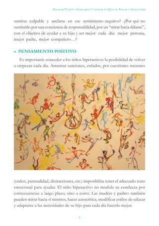 sentirse culpable y anclarse en ese sentimiento negativo? ¿Por qué no
sustituirlo por una conciencia de responsabilidad, por un “mirar hacia delante”,
con el objetivo de ayudar a su hijo y ser mejor cada día: mejor persona,
mejor padre, mejor compañero…?
» PENSAMIENTO POSITIVO
Es importante conceder a los niños hiperactivos la posibilidad de volver
a empezar cada día. Arrastrar sanciones, enfados, por cuestiones menores
(orden, puntualidad, distracciones, etc.) imposibilita tener el adecuado tono
emocional para ayudar. El niño hiperactivo no modula su conducta por
consecuencias a largo plazo, sino a corto. Las madres y padres también
pueden mirar hacia sí mismos, hacer autocrítica, modificar estilos de educar
y adaptarse a las necesidades de su hijo para cada día hacerlo mejor.
Asociación Elisabeth d’Ornano para el Trastorno de Déficit de Atención e Hiperactividad
5
 
