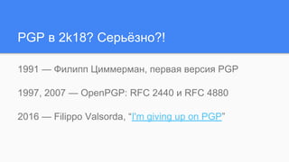 PGP в 2k18? Серьёзно?!
1991 — Филипп Циммерман, первая версия PGP
1997, 2007 — OpenPGP: RFC 2440 и RFC 4880
2016 — Filippo Valsorda, “I'm giving up on PGP”
 