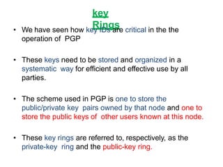 key
Rings• We have seen how key IDs are critical in the the
operation of PGP
• These keys need to be stored and organized in a
systematic way for efficient and effective use by all
parties.
• The scheme used in PGP is one to store the
public/private key pairs owned by that node and one to
store the public keys of other users known at this node.
• These key rings are referred to, respectively, as the
private-key ring and the public-key ring.
 