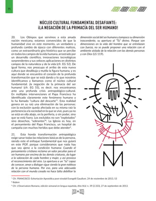 8
NÚCLEO CULTURAL FUNDAMENTAL DESAFIANTE:
¡LA NEGACIÓN DE LA PRIMACÍA DEL SER HUMANO!
20.	 Los Obispos que servimos a esta amada
nación mexicana, estamos convencidos de que la
humanidad vive en este momento, un verdadero y
profundo cambio de época con diferentes matices,
como un extraordinario giro histórico que se percibe
en todos los campos de lavida humana, arrastrado por
un desarrollo científico, innovaciones tecnológicas
sorprendentes y sus veloces aplicaciones en distintos
campos de la naturaleza y de la vida (cfr. EG 52). De
igual forma, nos preocupa el arribo de esta nueva
cultura que desdibuja y mutila la figura humana, y es
aquí donde se encuentra el corazón de la profunda
transformación que se está dando y lo que nosotros
identificamos y llamamos como el núcleo cultural
fundamental: ¡la negación de la primacía del ser
humano! (cfr. EG 55), es decir, nos encontramos
ante una profunda crisis antropológico-cultural.
En múltiples intervenciones el Papa Francisco ha
identificado claramente este fenómeno humano y
lo ha llamado “cultura del descarte”7. Esta realidad
genera en su raíz una eliminación de las personas:
con la exclusión queda afectada en su misma raíz la
pertenencia a la sociedad en la que se vive, pues ya no
se está en ella abajo, en la periferia, o sin poder, sino
que se está fuera. Los excluidos no son “explotados”
sino desechos, “sobrantes”8. La Iglesia es hoy, en
el pensamiento del Papa Francisco, un hospital de
campaña con muchos heridos que debe atender9.
21.	 Esta honda transformación antropológica
exige sanar todas las relaciones básicas de la persona,
siendo este el enfoque fundamental que nos guiará
en este PGP, porque consideramos que nada hay
que sea ajeno a la condición humana: Cuando el
pensamiento cristiano reclama un valor peculiar para el
ser humano por encima de las demás criaturas, da lugar
a la valoración de cada hombre y mujer, y así provoca
el reconocimiento del otro. La apertura a un “tú” capaz
de conocer, amar y dialogar sigue siendo la gran nobleza
de la persona humana. Por eso, para una adecuada
relación con el mundo creado no hace falta debilitar la
7 Cfr. FRANCISCO. Exhortación Apostólica post-sinodal Evangelii Gaudium. 24 de noviembre de 2013, 53 
8 Ibidem 
9 Cfr. L'Osservatore Romano, edición semanal en lengua española, Año XLV, n. 39 (2.333), 27 de septiembre de 2013. 
dimensión social del serhumanoytampoco su dimensión
trascendente, su apertura al “Tú” divino. Porque son
dimensiones en la vida del hombre que se entrelazan
con fuerza, no se puede proponer una relación con el
ambiente aislada de la relación con las demás personas
y con Dios (LS 119).
 