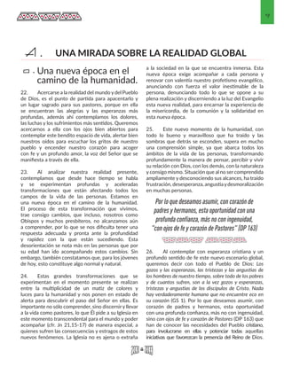 9
22.	 Acercarse a la realidad del mundo y del Pueblo
de Dios, es el punto de partida para apacentarlo y
un lugar sagrado para sus pastores, porque en ella
se encuentran las alegrías y las esperanzas más
profundas, además ahí contemplamos los dolores,
las luchas y los sufrimientos más sentidos. Queremos
acercarnos a ella con los ojos bien abiertos para
contemplar este bendito espacio de vida, alertar bien
nuestros oídos para escuchar los gritos de nuestro
pueblo y encender nuestro corazón para acoger
con fe y un profundo amor, la voz del Señor que se
manifiesta a través de ella.
23.	 Al analizar nuestra realidad presente,
contemplamos que desde hace tiempo se habla
y se experimentan profundas y aceleradas
transformaciones que están afectando todos los
campos de la vida de las personas. Estamos en
una nueva época en el camino de la humanidad.
El proceso de esta transformación que vivimos,
trae consigo cambios, que incluso, nosotros como
Obispos y muchos presbíteros, no alcanzamos aún
a comprender, por lo que se nos dificulta tener una
respuesta adecuada y pronta ante la profundidad
y rapidez con la que están sucediendo. Esta
desorientación se nota más en las personas que por
su edad han ido acompañando estos cambios. Sin
embargo, también constatamos que, para los jóvenes
de hoy, esto constituye algo normal y natural.
24.	 Estas grandes transformaciones que se
experimentan en el momento presente se realizan
entre la multiplicidad de un matiz de colores y
luces para la humanidad y nos ponen en estado de
alerta para descubrir el paso del Señor en ellas. Es
importante no sólo comprender, sino discerniry llevar
a la vida como pastores, lo que Él pide a su Iglesia en
este momento transcendental para el mundo y poder
acompañar (cfr. Jn 21,15-17) de manera especial, a
quienes sufren las consecuencias y estragos de estos
nuevos fenómenos. La Iglesia no es ajena o extraña
a la sociedad en la que se encuentra inmersa. Esta
nueva época exige acompañar a cada persona y
renovar con valentía nuestro profetismo evangélico,
anunciando con fuerza el valor inestimable de la
persona, denunciando todo lo que se opone a su
plena realización y discerniendo a la luz del Evangelio
esta nueva realidad, para encarnar la experiencia de
la misericordia, de la comunión y la solidaridad en
esta nueva época.
25.	 Este nuevo momento de la humanidad, con
todo lo bueno y maravilloso que ha traído y las
sombras que detrás se esconden, supera en mucho
una comprensión simple, ya que abarca todos los
ámbitos de la vida de las personas, transformando
profundamente la manera de pensar, percibir y vivir
su relación con Dios, con los demás, con la naturaleza
y consigo mismo. Situación que al no ser comprendida
ampliamente y desconociendo sus alcances, ha traído
frustración, desesperanza, angustiaydesmoralización
en muchas personas.
26.	 Al contemplar con esperanza cristiana y un
profundo sentido de fe este nuevo escenario global,
queremos decir con todo el Pueblo de Dios: Los
gozos y las esperanzas, las tristezas y las angustias de
los hombres de nuestro tiempo, sobre todo de los pobres
y de cuantos sufren, son a la vez gozos y esperanzas,
tristezas y angustias de los discípulos de Cristo. Nada
hay verdaderamente humano que no encuentre eco en
su corazón (GS 1). Por lo que deseamos asumir, con
corazón de padres y hermanos, esta oportunidad
con una profunda confianza, más no con ingenuidad,
sino con ojos de fe y corazón de Pastores (DP 163) que
han de conocer las necesidades del Pueblo cristiano,
para involucrarse en ellas y potenciar todas aquellas
iniciativas que favorezcan la presencia del Reino de Dios.
Una nueva época en el
camino de la humanidad.
a.
UNA MIRADA SOBRE LA REALIDAD GLOBALA.
Por lo que deseamos asumir, con corazón de
padres y hermanos, esta oportunidad con una
profunda confianza, más no con ingenuidad,
"con ojos de fe y corazón de Pastores" (DP 163)
 