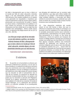 11
de dolor y desesperación que se viven a diario en
el mundo por falta de salud, educación, viviendas
dignas y los más elementales derechos para una
vida decorosa. Este modelo neoliberal es un capataz
cruel, generador de inequidades e injusticias que
marcan tristemente la vida de muchos países pobres,
provocando una concentración de poder y riqueza
en pocas manos y manteniendo en la pobreza a un
gran número de personas. La crisis financiera que
atravesamos nos hace olvidar que en su origen hay una
profunda crisis antropológica… Hemos creado nuevos
ídolos. La adoración del antiguo becerro de oro (cfr. Ex
32,1-35)… (EG 55).
32.	 Se percibe en la humanidad un esfuerzo por
potenciar la libertad de la persona, a la vez que se
busca fortalecer un ambiente de tolerancia necesaria
para una convivencia sana como condición para un
mayor pluralismo. A la par se distingue el fenómeno
del relativismo como signo propio de nuestro tiempo
que ha marcado no sólo el pensamiento sino la
vida del ser humano. Su presencia ha alterado los
referentes fundamentales del bien y la verdad, a tal
grado que ha merecido la atención del Magisterio
reciente de la Iglesia, advirtiendo la gravedad de
esta realidad en la vida de los creyentes. El Cardenal
Joseph Ratzinger, en la celebración del Cónclave
previo a su elección, señalaba: Se va constituyendo
10 JOSEPH RATZINGER. Homilía. Misa "Pro eligendo Pontifice". Roma, 18 de abril de 2005. 
11 ROBERT SARAH. (4 de noviembre de 2013) Participación. Encuentro sobre la Caridad. Conferencias Episcopales Europeas. Tieste,
Italia. https://es.zenit.org/articles/cardenal-sarah-la-caridad-no-se-reduzca-a-una-expresion-filantropica/ 
una dictadura del relativismo que no reconoce nada
como definitivo y que deja como última medida sólo
el propio yo y sus antojos10. Esta tendencia peligrosa
niega verdades objetivas y universales que deben
orientar la convivencia humana, señalando que cada
quién es dueño de su propia verdad, aunque muchas
ocasiones sean contrapuestas entre sí.
33. 	 Esta disposición relativista del mundo
actual, no son sólo teorías o ideas, sino que su
influencia se expande como fuego en un bosque y va
tomando carta de ciudadanía en la vida práctica de
la sociedad, provocando muchas veces confusión y
contradicciones, especialmente en la gente sencilla.
Este pensamiento en el fondo, es una forma de
intolerancia y temor de quienes son incapaces de
asumir un diálogo abierto y honesto por encontrar la
verdad, esa verdad que nos hará libres (cfr. Jn 8,32).
Para algunos creyentes católicos esta inclinación
relativista ha significado una renuncia en sus
prácticas religiosas, pero lo que es aún más delicado,
un abandono práctico de su fe … incluso entre los
bautizados y los discípulos de Cristo hay hoy una especie
de apostasía silenciosa, un rechazo de Dios y de la fe
cristiana en la política, en la economía, en la dimensión
ética y moral y en la cultura post-moderna occidental11.
El relativismo.
Las cifras que arrojan cada día los mercados
no son sólo números o gráficas, son muchas
historias humanas de dolor y desesperación
que se viven a diario en el mundo por falta de
salud, educación, viviendas dignas y los más
elementales derechos para una vida decorosa.
 