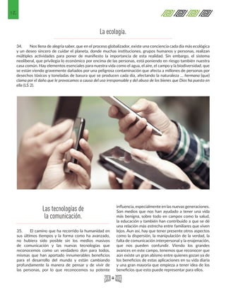 12
34.	 Nos llena de alegría saber, que en el proceso globalizador, existe una conciencia cada día más ecológica
y un deseo sincero de cuidar el planeta, donde muchas instituciones, grupos humanos y personas, realizan
múltiples actividades para poner de manifiesto la importancia de esta realidad. Sin embargo, el sistema
neoliberal, que privilegia lo económico por encima de las personas, está poniendo en riesgo también nuestra
casa común. Hay elementos esenciales para nuestra vida como el agua, el aire, el campo y la biodiversidad, que
se están viendo gravemente dañados por una peligrosa contaminación que afecta a millones de personas por
desechos tóxicos y toneladas de basura que se producen cada día, afectando la naturaleza … hermana (que)
clama por el daño que le provocamos a causa del uso irresponsable y del abuso de los bienes que Dios ha puesto en
ella (LS 2).
35.	 El camino que ha recorrido la humanidad en
sus últimos tiempos y la forma como ha avanzado,
no hubiera sido posible sin los medios masivos
de comunicación y las nuevas tecnologías que
reconocemos como un verdadero don para todos,
mismas que han aportado innumerables beneficios
para el desarrollo del mundo y están cambiando
profundamente la manera de pensar y de vivir de
las personas, por lo que reconocemos su potente
influencia, especialmente en las nuevas generaciones.
Son medios que nos han ayudado a tener una vida
más benigna, sobre todo en campos como la salud,
la educación y también han contribuido a que se dé
una relación más estrecha entre familiares que viven
lejos. Aun así, hay que tener presente otros aspectos
como la dispersión, la manipulación de la verdad, la
falta de comunicación interpersonal y la enajenación,
que nos pueden confundir. Viendo los grandes
avances en este campo, tenemos que reconocer que
aún existe un gran abismo entre quienes gozan ya de
los beneficios de estas aplicaciones en su vida diaria
y una gran mayoría que empieza a tener idea de los
beneficios que esto puede representar para ellos.
Las tecnologías de
la comunicación.
La ecología.
 