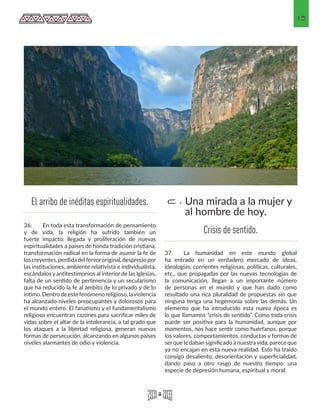 13
36.	 En toda esta transformación de pensamiento
y de vida, la religión ha sufrido también un
fuerte impacto: llegada y proliferación de nuevas
espiritualidades a países de honda tradición cristiana,
transformación radical en la forma de asumir la fe de
loscreyentes,perdidadelfervororiginal,despreciopor
las instituciones, ambiente relativista e individualista,
escándalos y antitestimonios al interior de las Iglesias,
falta de un sentido de pertenencia y un secularismo
que ha reducido la fe al ámbito de lo privado y de lo
íntimo.Dentrodeestefenómenoreligioso,laviolencia
ha alcanzado niveles preocupantes y dolorosos para
el mundo entero. El fanatismo y el fundamentalismo
religioso encuentran razones para sacrificar miles de
vidas sobre el altar de la intolerancia, a tal grado que
los ataques a la libertad religiosa, generan nuevas
formas de persecución, alcanzando en algunos países
niveles alarmantes de odio y violencia.
37.	 La humanidad en este mundo global
ha entrado en un verdadero mercado de ideas,
ideologías, corrientes religiosas, políticas, culturales,
etc., que propagadas por las nuevas tecnologías de
la comunicación, llegan a un importante número
de personas en el mundo y que han dado como
resultado una rica pluralidad de propuestas sin que
ninguna tenga una hegemonía sobre las demás. Un
elemento que ha introducido esta nueva época es
lo que llamamos “crisis de sentido”. Como toda crisis
puede ser positiva para la humanidad, aunque por
momentos, nos hace sentir como huérfanos, porque
los valores, comportamientos, conductas y formas de
serque le daban significado a nuestravida, parece que
ya no encajan en esta nueva realidad. Esto ha traído
consigo desaliento, desorientación y superficialidad,
dando paso a otro rasgo de nuestro tiempo: una
especie de depresión humana, espiritual y moral.
Una mirada a la mujer y
al hombre de hoy.
c.El arribo de inéditas espiritualidades.
Crisis de sentido.
 