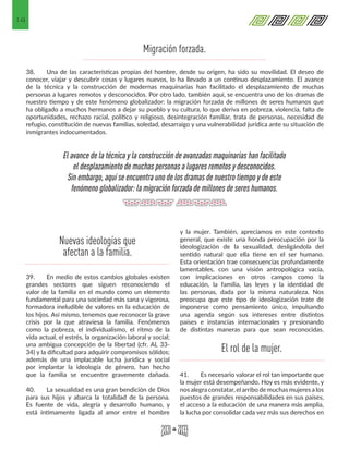 14
38.	 Una de las características propias del hombre, desde su origen, ha sido su movilidad. El deseo de
conocer, viajar y descubrir cosas y lugares nuevos, lo ha llevado a un continuo desplazamiento. El avance
de la técnica y la construcción de modernas maquinarias han facilitado el desplazamiento de muchas
personas a lugares remotos y desconocidos. Por otro lado, también aquí, se encuentra uno de los dramas de
nuestro tiempo y de este fenómeno globalizador: la migración forzada de millones de seres humanos que
ha obligado a muchos hermanos a dejar su pueblo y su cultura, lo que deriva en pobreza, violencia, falta de
oportunidades, rechazo racial, político y religioso, desintegración familiar, trata de personas, necesidad de
refugio, constitución de nuevas familias, soledad, desarraigo y una vulnerabilidad jurídica ante su situación de
inmigrantes indocumentados.
39.	 En medio de estos cambios globales existen
grandes sectores que siguen reconociendo el
valor de la familia en el mundo como un elemento
fundamental para una sociedad más sana y vigorosa,
formadora ineludible de valores en la educación de
los hijos. Así mismo, tenemos que reconocer la grave
crisis por la que atraviesa la familia. Fenómenos
como la pobreza, el individualismo, el ritmo de la
vida actual, el estrés, la organización laboral y social;
una ambigua concepción de la libertad (cfr. AL 33-
34) y la dificultad para adquirir compromisos sólidos;
además de una implacable lucha jurídica y social
por implantar la ideología de género, han hecho
que la familia se encuentre gravemente dañada.
40.	 La sexualidad es una gran bendición de Dios
para sus hijos y abarca la totalidad de la persona.
Es fuente de vida, alegría y desarrollo humano, y
está íntimamente ligada al amor entre el hombre
y la mujer. También, apreciamos en este contexto
general, que existe una honda preocupación por la
ideologización de la sexualidad, desligándola del
sentido natural que ella tiene en el ser humano.
Esta orientación trae consecuencias profundamente
lamentables, con una visión antropológica vacía,
con implicaciones en otros campos como la
educación, la familia, las leyes y la identidad de
las personas, dada por la misma naturaleza. Nos
preocupa que este tipo de ideologización trate de
imponerse como pensamiento único, impulsando
una agenda según sus intereses entre distintos
países e instancias internacionales y presionando
de distintas maneras para que sean reconocidas.
41.	 Es necesario valorar el rol tan importante que
la mujer está desempeñando. Hoy es más evidente, y
nos alegra constatar, el arribo de muchas mujeres a los
puestos de grandes responsabilidades en sus países,
el acceso a la educación de una manera más amplia,
la lucha por consolidar cada vez más sus derechos en
El avance de la técnica y la construcción de avanzadas maquinarias han facilitado
el desplazamiento de muchas personas a lugares remotos y desconocidos.
Sin embargo, aquí se encuentra uno de los dramas de nuestro tiempo y de este
fenómeno globalizador: la migración forzada de millones de seres humanos.
Nuevas ideologías que
afectan a la familia.
El rol de la mujer.
Migración forzada.
 