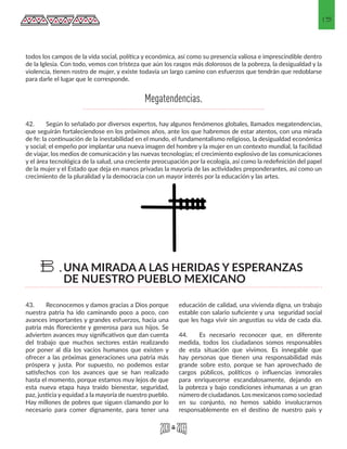 15
todos los campos de la vida social, política y económica, así como su presencia valiosa e imprescindible dentro
de la Iglesia. Con todo, vemos con tristeza que aún los rasgos más dolorosos de la pobreza, la desigualdad y la
violencia, tienen rostro de mujer, y existe todavía un largo camino con esfuerzos que tendrán que redoblarse
para darle el lugar que le corresponde.
42. 	 Según lo señalado por diversos expertos, hay algunos fenómenos globales, llamados megatendencias,
que seguirán fortaleciendose en los próximos años, ante los que habremos de estar atentos, con una mirada
de fe: la continuación de la inestabilidad en el mundo, el fundamentalismo religioso, la desigualdad económica
y social; el empeño por implantar una nueva imagen del hombre y la mujer en un contexto mundial, la facilidad
de viajar, los medios de comunicación y las nuevas tecnologías; el crecimiento explosivo de las comunicaciones
y el área tecnológica de la salud, una creciente preocupación por la ecología, así como la redefinición del papel
de la mujer y el Estado que deja en manos privadas la mayoría de las actividades preponderantes, asi como un
crecimiento de la pluralidad y la democracia con un mayor interés por la educación y las artes.	
43.	 Reconocemos y damos gracias a Dios porque
nuestra patria ha ido caminando poco a poco, con
avances importantes y grandes esfuerzos, hacia una
patria más floreciente y generosa para sus hijos. Se
advierten avances muy significativos que dan cuenta
del trabajo que muchos sectores están realizando
por poner al día los vacíos humanos que existen y
ofrecer a las próximas generaciones una patria más
próspera y justa. Por supuesto, no podemos estar
satisfechos con los avances que se han realizado
hasta el momento, porque estamos muy lejos de que
esta nueva etapa haya traído bienestar, seguridad,
paz, justicia y equidad a la mayoría de nuestro pueblo.
Hay millones de pobres que siguen clamando por lo
necesario para comer dignamente, para tener una
educación de calidad, una vivienda digna, un trabajo
estable con salario suficiente y una seguridad social
que les haga vivir sin angustias su vida de cada día.
44.	 Es necesario reconocer que, en diferente
medida, todos los ciudadanos somos responsables
de esta situación que vivimos. Es innegable que
hay personas que tienen una responsabilidad más
grande sobre esto, porque se han aprovechado de
cargos públicos, políticos o influencias inmorales
para enriquecerse escandalosamente, dejando en
la pobreza y bajo condiciones inhumanas a un gran
número de ciudadanos. Los mexicanos como sociedad
en su conjunto, no hemos sabido involucrarnos
responsablemente en el destino de nuestro país y
UNA MIRADA A LAS HERIDAS Y ESPERANZAS
DE NUESTRO PUEBLO MEXICANO
B.
Megatendencias.
 