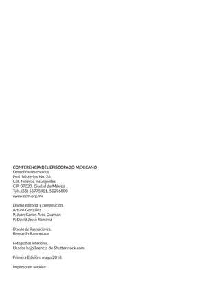 CONFERENCIA DEL EPISCOPADO MEXICANO
Derechos reservados
Prol. Misterios No. 26,
Col. Tepeyac Insurgentes
C.P. 07020. Ciudad de México
Tels. (55) 55775401, 50296800
www.cem.org.mx
Diseño editorial y composición.
Arturo González
P. Juan Carlos Arcq Guzmán
P. David Jasso Ramírez
Diseño de ilustraciones.
Bernardo Ramonfaur
Fotografías interiores.
Usadas bajo licencia de Shutterstock.com
Primera Edición: mayo 2018
Impreso en México
 