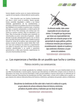 16
hemos dejado muchas veces en manos deshonestas
y gente sin escrúpulos, el desarrollo de nuestra patria.
45. 	 Esta situación que nos lastima hondamente
nos lleva a decir como el profeta: Hemos pecado,
hemos cometido iniquidades y delitos y nos hemos
rebelado, apartándonos de tus mandamientos y
preceptos. No hemos escuchado atus siervos los profetas
que hablaban en tu nombre a nuestros reyes, a nuestros
príncipes, a nuestros antepasados y a toda la gente del
país (Dn 9,5-6). Pero tenemos una certeza que nos
anima en nuestro caminar: Dios no abandona a sus
hijos. Dios ha buscado al hombre para mostrarle su
misericordia y su amor, como dice el apóstol: ... donde
abundó el pecado sobreabundó la gracia. Así, lo mismo
que el pecado reinó para traer muerte, también la gracia
reinará en virtud de la justicia, para procurarnos vida
eterna a través de Jesucristo nuestro Señor (Rm 5,20-
21). Con esta confianza nos abrimos a experimentar
con dolor la situación que viven muchos hermanos
nuestros abandonados a su suerte y queremos
aproximarnos a ellos para hacerles experimentar la
cercanía misericordiosa de Dios.
46.	 Observamos con mirada agradecida los múltiples recursos naturales y la gran biodiversidad con los
que Dios ha bendecido a nuestra patria, riquezas que descubrimos en diferentes campos como la minería, la
agricultura, los mares, los recursos forestales y toda una gran belleza y riqueza natural que se extiende por el
territorio nacional. Descubrimos las bendiciones de Dios, sobre todo, a través de la nobleza de su gente, un
gran abanico de culturas milenarias llenas de historia y misticismo, portadoras de grandes valores y tradiciones
En diferente medida, todos somos
responsables de esta situación que
vivimos. Es innegable que hay personas
que tienen una responsabilidad más
grande sobre esta situación porque se han
aprovechado de cargos públicos, políticos
o influencias inmorales para enriquecerse
escandalosamente, dejando en la pobreza y
bajo condiciones inhumanas a un gran
número de ciudadanos.
Descubrimos las bendiciones de Dios sobre todo a través de la nobleza de su gente,
un gran abanico de culturas milenarias llenas de historia y misticismo,
portadoras de grandes valores y tradiciones que nos llenan de orgullo.
Las esperanzas y heridas de un pueblo que lucha y camina.a.
Pobreza creciente y sus consecuencias.
 