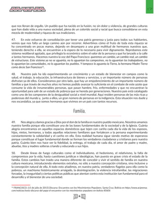 17
que nos llenan de orgullo. Un pueblo que ha nacido en la fusión, no sin dolor y violencia, de grandes culturas
que han dado vida a una nueva sociedad, plena de un colorido social y racial que busca consolidarse en esta
mezcla de modernidad y riqueza de sus tradiciones.
47.	 En este esfuerzo de consolidación por tener una patria generosa y justa para todos sus habitantes,
vemos que nos falta un largo camino aún por recorrer. Advertimos cómo el fruto de toda esta riqueza se
ha concentrado en pocas manos, dejando en desamparo a una gran multitud de hermanos nuestros que,
teniendo derecho a ella, se encuentran a la espera de lo necesario para vivir dignamente. Reprobamos este
sistema neoliberal agotado, que privilegia lo económico sobre el valor de la persona y que ha lanzado a la calle
a tantos hermanos. Hacemos nuestra la voz del Papa Francisco: queremos un cambio, un cambio real, un cambio
de estructuras. Este sistema ya no se aguanta, no lo aguantan los campesinos, no lo aguantan los trabajadores, no
lo aguantan las comunidades, no lo aguantan los pueblos. Y tampoco lo aguanta la Tierra, la hermana Madre Tierra
como decía San Francisco12
.
48.	 Nuestro país ha ido experimentando un crecimiento y un estado de bienestar en campos como la
salud, el trabajo, la educación, la infraestructura de bienes y servicios, y un importante número de personas
disfrutan ya de ellos. Consideramos por otro lado, que hay un empobrecimiento de un importante número de
familias y que través de muchos años no hemos podido avanzar lo suficiente en el combate de este azote que
consume la vida de innumerables personas, que pasan hambre, frío, enfermedades y que no encuentran la
oportunidad para salir de un estado de pobreza que se hereda por generaciones. Nuestro país está catalogado
como uno de los campeones de la desigualdad social a nivel mundial. Aquí residen personas de las más ricas y
poderosas del mundo y, junto a ellos, un gran número de personas en la indigencia. Esta situación nos duele y
nos escandaliza, ya que somos hermanos que vivimos en un país con tantos recursos.
49.	 Nos alegraydamos gracias a Dios porel don de la familia en nuestro pueblo mexicano. Nosotros amamos
nuestra familia porque ella constituye una de las bases fundamentales de la sociedad y de la Iglesia. Cuánta
alegría encontramos en aquellos espacios domésticos que tejen con cariño cada día la vida de los esposos,
hijos, nietos, hermanos, y todas aquellas relaciones familiares que fortalecen a la persona experimentando
constantemente la solidaridad y el cariño en ella. Esta realidad humana sigue siendo motivo de esperanza
porque constituye el lugar fundamental donde se forman los verdaderos ciudadanos y cristianos para nuestra
patria. Cuánto bien nos hace ver la fidelidad, la entrega, el trabajo de cada día, el amor de padre y madre,
abuelas, tíos y madres solteras criando y educando a sus hijos.
50.	 Desde líneas de fuego culturales como el individualismo, el hedonismo, el relativismo, la falta de
compromisos por la vida, hasta cuestiones jurídicas e ideológicas, han puesto en grave crisis el estado de la
familia. Estos cambios han traido una manera diferente de concebir y vivir el sentido de familia en nuestra
cultura mexicana, introduciendo elementos extraños, no sólo a nuestra concepción cristiana, sino inclusive a
la concepción natural de ella. A todo esto añadimos, en nuestra patria, verdaderos flagelos para ella como la
pobreza, un machismo históricamente arraigado, la desintegración, la violencia intrafamiliar, las migraciones
forzadas, la inseguridad y ciertas políticas públicas que atentan contra esta institución tan fundamental para el
desarrollo y el bienestar de una sociedad.
12 FRANCISCO. (15 de julio de 2015) Discurso. Encuentro con los Movimientos Populares. Santa Cruz, Bolivia en https://www.aciprensa.
com/noticias/texto-discurso-del-papa-el-encuentro-con-los-movimientos-populares-en-bolivia-80606
Familia.
 