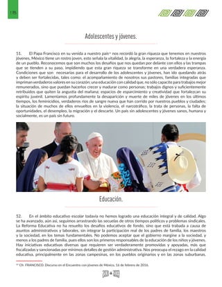 18
Adolescentes y jóvenes.
51.	 El Papa Francisco en su venida a nuestro país13 nos recordó la gran riqueza que tenemos en nuestros
jóvenes, México tiene un rostro joven, esto señala la vitalidad, la alegría, la esperanza, la fortaleza y la energía
de un pueblo. Reconocemos que son muchos los desafíos que nos quedan por delante con ellos y las trampas
que se tienden a su paso, impidiendo que esta gran riqueza se transforme en una verdadera esperanza.
Condiciones que son necesarias para el desarrollo de los adolescentes y jóvenes, han ido quedando atrás
y deben ser fortalecidas, tales como: el acompañamiento de nosotros sus pastores, familias integradas que
imprimanverdaderosvalores en su corazón; una educación con calidad que, no sólo capacite para trabajos mejor
remunerados, sino que puedan hacerlos crecer y madurar como personas; trabajos dignos y suficientemente
retribuidos que quiten la angustia del mañana; espacios de esparcimiento y creatividad que fortalezcan su
espíritu juvenil. Lamentamos profundamente la desaparición y muerte de miles de jóvenes en los últimos
tiempos, los feminicidios, verdaderos ríos de sangre nueva que han corrido por nuestros pueblos y ciudades;
la situación de muchos de ellos envueltos en la violencia, el narcotráfico, la trata de personas, la falta de
oportunidades, el desempleo, la migración y el descarte. Un país sin adolescentes y jóvenes sanos, humana y
socialmente, es un país sin futuro.
52.	 En el ámbito educativo escolar todavía no hemos logrado una educación integral y de calidad. Algo
se ha avanzado, aún así, seguimos arrastrando las secuelas de otros tiempos políticos y problemas sindicales.
La Reforma Educativa no ha resuelto los desafíos educativos de fondo, sino que está trabada a causa de
asuntos administrativos y laborales, sin integrar la participación real de los padres de familia, los maestros
y la sociedad, en los temas fundamentales. No podemos aceptar que el gobierno margine a la sociedad, y
menos a los padres de familia, pues ellos son los primeros responsables de la educación de los niños y jóvenes.
Hay iniciativas educativas diversas que requieren ser verdaderamente promovidas y apoyadas, más que
fiscalizadas y sancionadas por mínimos detalles de gestión administrativa. Nos preocupa el rezago en la calidad
educativa, principalmente en las zonas campesinas, en los pueblos originarios y en las zonas suburbanas.
13 Cfr. FRANCISCO. Discurso en el Encuentro con jóvenes de México, 16 de febrero de 2016. 
Educación.
 