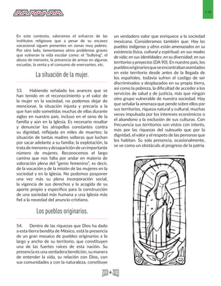 19
En este contexto, valoramos el esfuerzo de las
institutos religiosos que a pesar de su escasez
vocacional siguen presentes en zonas muy pobres.
Por otro lado, lamentamos otros problemas graves
que vulneran la vida escolar como: el “bullying”, el
abuso de menores, la presencia de armas en algunas
escuelas, la venta y el consumo de enervantes, etc.
53.	 Habiendo señalado los avances que se
han tenido en el reconocimiento y el valor de
la mujer en la sociedad, no podemos dejar de
mencionar, la situación injusta y precaria a la
que han sido sometidas muchas de ellas durante
siglos en nuestro país, incluso en el seno de la
familia y aún en la Iglesia. Es necesario resaltar
y denunciar los atropellos constantes contra
su dignidad, reflejada en miles de muertes; la
situación de tantas madres solteras que luchan
por sacar adelante a su familia; la explotación, la
tratademenoresydesaparicióndeunimportante
número de mujeres. Reconocemos el largo
camino que nos falta por andar en materia de
valoración plena del “genio femenino”, es decir,
de la vocación y de la misión de las mujeres en la
sociedad y en la Iglesia. No podemos posponer
una vez más su plena incorporación social,
la vigencia de sus derechos y la acogida de su
aporte propio y específico para la construcción
de una sociedad más humana y una Iglesia más
fiel a la novedad del anuncio cristiano.
54.	 Dentro de las riquezas que Dios ha dado
a esta tierra bendita de México, está la presencia
de un gran mosaico de pueblos originarios a lo
largo y ancho de su territorio, que constituyen
una de las fuertes raíces de esta nación. Su
presencia es una verdadera bendición, su manera
de entender la vida, su relación con Dios, con
sus comunidades y con la naturaleza, constituye
un verdadero valor que enriquece a la sociedad
mexicana. Consideramos también que: Hoy los
pueblos indígenas y afros están amenazados en su
existencia física, cultural y espiritual; en sus modos
de vida; en sus identidades; en su diversidad; en sus
territorios y proyectos (DA 90). En nuestro país, los
pueblosoriginariosqueseencontrabanasentados
en este territorio desde antes de la llegada de
los españoles, todavia sufren el castigo de ser
discriminados y desplazados en su propia tierra,
así como la pobreza, la dificultad de acceder a los
servicios de salud y de justicia, más que ningún
otro grupo vulnerable de nuestra sociedad. Hay
que señalar la amenaza que pende sobre ellos por
sus territorios, riqueza natural y cultural, muchas
veces impulsada por los intereses económicos o
el abandono y la exclusión de sus culturas. Con
frecuencia sus territorios son vistos con interés,
más por las riquezas del subsuelo que por la
dignidad, el valor y el respeto de las personas que
los habitan. Su sola presencia, ocasionalmente,
se ve como un obstáculo al progreso de la patria.
La situación de la mujer.
Los pueblos originarios.
 