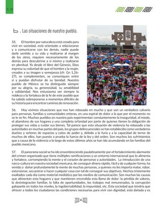20
55.	 El hombre por naturaleza está creado para
vivir en sociedad, está orientado a relacionarse
y a comunicarse con los demás, nadie puede
darle sentido a su vida y realizarse al margen
de los otros, requiere necesariamente de los
demás para descubrirse a sí mismo y realizarse
en plenitud. Ya desde el libro del Génesis, Dios
expresa su voluntad de que el hombre y la mujer,
creados a su imagen y semejanza (cfr. Gn 1,26-
27), se complementen, se comuniquen entre
sí y puedan disfrutar de su bondad. Nuestro
pueblo de México se ha distinguido siempre
por su alegría, su generosidad, su amabilidad
y solidaridad. Nos entusiasma ver siempre la
nobleza y la fortaleza de la fe de este pueblo que
ha sabido sobreponerse a momentos difíciles de
su historia para encontrarcaminos de renovación.
56.	 Hoy vivimos situaciones que nos han rebasado en mucho y que son un verdadero calvario
para personas, familias y comunidades enteras, en una espiral de dolor a la que por el momento no
se le ve fin. Muchos pueblos en nuestro país experimentan constantemente la inseguridad, el miedo,
el abandono de sus hogares y una completa orfandad por parte de quienes tienen la obligación de
proteger sus vidas y cuidar sus bienes. Tal parece que esta situación de violencia ha rebasado a las
autoridades en muchas partes del país, los grupos delincuenciales se han establecido como verdaderos
dueños y señores de espacios y cotos de poder y, debido a la furia y a la capacidad de terror de
muchos de ellos, han puesto a prueba la fuerza de la ley y del orden. Son muchos los sufrimientos
que a causa de la violencia a lo largo de estos últimos años se han ido acumulando en las familias del
pueblo mexicano.
57.	 El panorama social se ha ido ensombreciendo paulatinamente por el fortalecimiento alarmante
del crimen organizado que tiene múltiples ramificaciones y un entorno internacional que lo alimenta
y fortalece, corrompiendo la mente y el corazón de personas y autoridades. La introducción de una
narco-cultura en nuestra sociedad mexicana, de conseguir dinero rápido, fácil y de cualquier forma, ha
venido a dañar profundamente la mente de muchas personas, a quienes no les importa matar, robar,
extorsionar, secuestrar o hacer cualquier cosa con tal de conseguir sus objetivos. Hechos tristemente
exaltados cada día como material mediático por los medios de comunicación. Son muchas las causas
que alimentan esta hoguera y que mantienen encendida esta llama de dolor: la pérdida de valores,
la desintegración familiar, la falta de oportunidades, los trabajos mal remunerados, la corrupción
galopante en todos los niveles, la ingobernabilidad, la impunidad, etc. Esta sociedad que tendría que
ofrecer a todos los ciudadanos las condiciones necesarias para vivir con dignidad, está dañada y es
Las situaciones de nuestro pueblo.b.
 