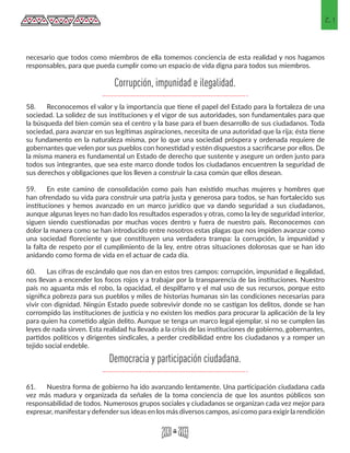21
necesario que todos como miembros de ella tomemos conciencia de esta realidad y nos hagamos
responsables, para que pueda cumplir como un espacio de vida digna para todos sus miembros.
58.	 Reconocemos el valor y la importancia que tiene el papel del Estado para la fortaleza de una
sociedad. La solidez de sus instituciones y el vigor de sus autoridades, son fundamentales para que
la búsqueda del bien común sea el centro y la base para el buen desarrollo de sus ciudadanos. Toda
sociedad, para avanzar en sus legítimas aspiraciones, necesita de una autoridad que la rija; ésta tiene
su fundamento en la naturaleza misma, por lo que una sociedad próspera y ordenada requiere de
gobernantes que velen por sus pueblos con honestidad y estén dispuestos a sacrificarse por ellos. De
la misma manera es fundamental un Estado de derecho que sustente y asegure un orden justo para
todos sus integrantes, que sea este marco donde todos los ciudadanos encuentren la seguridad de
sus derechos y obligaciones que los lleven a construir la casa común que ellos desean.
59.	 En este camino de consolidación como país han existido muchas mujeres y hombres que
han ofrendado su vida para construir una patria justa y generosa para todos, se han fortalecido sus
instituciones y hemos avanzado en un marco jurídico que va dando seguridad a sus ciudadanos,
aunque algunas leyes no han dado los resultados esperados y otras, como la ley de seguridad interior,
siguen siendo cuestionadas por muchas voces dentro y fuera de nuestro país. Reconocemos con
dolor la manera como se han introducido entre nosotros estas plagas que nos impiden avanzar como
una sociedad floreciente y que constituyen una verdadera trampa: la corrupción, la impunidad y
la falta de respeto por el cumplimiento de la ley, entre otras situaciones dolorosas que se han ido
anidando como forma de vida en el actuar de cada día.
60.	 Las cifras de escándalo que nos dan en estos tres campos: corrupción, impunidad e ilegalidad,
nos llevan a encender los focos rojos y a trabajar por la transparencia de las instituciones. Nuestro
país no aguanta más el robo, la opacidad, el despilfarro y el mal uso de sus recursos, porque esto
significa pobreza para sus pueblos y miles de historias humanas sin las condiciones necesarias para
vivir con dignidad. Ningún Estado puede sobrevivir donde no se castigan los delitos, donde se han
corrompido las instituciones de justicia y no existen los medios para procurar la aplicación de la ley
para quien ha cometido algún delito. Aunque se tenga un marco legal ejemplar, si no se cumplen las
leyes de nada sirven. Esta realidad ha llevado a la crisis de las instituciones de gobierno, gobernantes,
partidos políticos y dirigentes sindicales, a perder credibilidad entre los ciudadanos y a romper un
tejido social endeble.
61.	 Nuestra forma de gobierno ha ido avanzando lentamente. Una participación ciudadana cada
vez más madura y organizada da señales de la toma conciencia de que los asuntos públicos son
responsabilidad de todos. Numerosos grupos sociales y ciudadanos se organizan cada vez mejor para
expresar, manifestary defender sus ideas en los más diversos campos, así como para exigir la rendición
Corrupción, impunidad e ilegalidad.
Democracia y participación ciudadana.
 