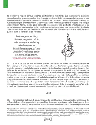 22
de cuentas y el respeto por sus derechos. Destacamos la importancia que en este nuevo escenario
nacional adquiere la representación de un importante número de jóvenes que paulatinamente se han
ido incorporando y van despertando en su participación ciudadana, utilizando de manera creativa las
nuevas tecnologías en este campo14. La democracia como forma de gobierno en nuestro país, aunque
sea de manera formal, poco a poco se ha ido consolidando. Van quedando atrás las dudas y las
controversias por los resultados. Se han fortalecido las instituciones en este campo, se han destinado
cuantiosos recursos para dar credibilidad a las votaciones y se ha tratado de que sean los ciudadanos
quienes estén al frente de estos procesos.
62.	 A pesar de que se han destinado grandes cantidades de dinero para consolidar nuestra
democracia, siendo una de las más caras del mundo, no termina de afianzarse, dejando profundamente
insatisfechos a muchos ciudadanos que se sienten desilusionados por esta forma de gobierno, sobre
todo por los escándalos de corrupción, los salarios estratosféricos de políticos y funcionarios, la
superficialidad de las plataformas de los partidos, la manipulación del voto que juega con la pobreza
de la gente y los escasos resultados que se ofrecen para una vida mejor de los pueblos. Los políticos
tendrán que recuperar la confianza de los ciudadanos y el verdadero sentido de la política, como esa
búsqueda continua del bien común que nos lleva a construir sociedades justas y en paz. También los
ciudadanos tendremos que saber que la democracia no termina emitiendo nuestro voto, sino que es
necesario dar seguimiento a este proceso, exigir el cumplimiento de las promesas de campaña y pedir
la rendición de cuentas de manera transparente, deber al que todo político está obligado.
63.	 Con relación a los temas de salud, nos angustia identificar que estamos frente a un conjunto de
enfermedades endémicas, resultado de una política de estado corrupta y un estilo de vida que no tiene
a la persona en el centro y ha modificado nuestros hábitos alimenticios, de convivencia y el descuido
14 De acuerdo con la información publicada por el Instituto Nacional Electoral (INE), con corte al 19 de mayo de 2017, la lista nominal
se conforma por un total de 86,664,777 ciudadanos. Destaca el grupo integrado por jóvenes, cuyas edades oscilan entre los 20-24
años, por un total de 11,175,584, siendo el más representativo de la clasificación por edades que realiza el INE, seguido del grupo de
los de 25-29 años de edad, el cual comprende un total de 10,747,294. Cfr. Instituto Nacional Electoral, 25 de mayo de 2017 en: http://
portalanterior.ine.mx/archivos3/portal/historico/contenido/Estadisticas_Lista_Nominal_y_Padron_Electoral/ 
Numerosos grupos sociales y
ciudadanos se organizan cada vez
mejor para expresar, manifestar y
defender sus ideas en
los más diversos campos, así como
para exigir la rendición de cuentas
y el respeto por sus derechos.
Salud.
 