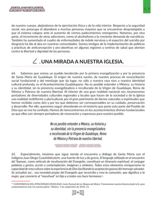 23
de nuestro cuerpo, alejándonos de la ejercitación física y de la vida interior. Respecto a la seguridad
social, nos preocupa el abandono a muchas personas mayores que se encuentran desprotegidas y
que el sistema colapse ante el aumento de ciertos padecimientos emergentes. Notamos, por otra
parte, el incremento de otras adicciones, como el alcoholismo y la creciente demanda de narcóticos.
También ha aumentado el cuadro de enfermedades de índole nerviosa y el espectro del suicidio por
desgracia ha ido al alza en nuestras comunidades. Somos testigos de la implementación de políticas
y prácticas de anticoncepción y pro-abortivas en algunas regiones y centros de salud que atentan
contra la libertad y dignidad de las personas.
64.	 Sabemos que somos un pueblo bendecido por la primera evangelización y por la presencia
de Santa María de Guadalupe. El origen de nuestra nación, de nuestro proceso de reconciliación
social fundacional y del mestizaje que da lugar, no sólo a nuestra raza sino a nuestra identidad
cultural profunda, es el Acontecimiento Guadalupano. No es posible entender a México, su historia
y su identidad, sin la presencia evangelizadora e inculturada de la Virgen de Guadalupe, Reina de
México y Patrona de nuestra libertad. Al interior de una gran realidad nacional nos reconocemos
portadores de diversidades culturales regionales y locales que hacen de la sociedad y de la Iglesia
una realidad multiforme y pluricultural, por el gran patrimonio de bienes naturales y espirituales que
hemos recibido como don y por los que debemos ser corresponsables en su cuidado, preservación
y desarrollo. Por ello, queremos seguir ahondando en el misterio que porta esta parte del Pueblo de
Dios que se nos ha confiado. Hemos de reencontrarnos en los acontecimientos divinos fundacionales
ya que ellos son siempre portadores de renovación y esperanza para nuestro pueblo.
65.	 Especialmente, intuimos que sigue siendo el encuentro y diálogo de Santa María con el
indígena Juan Diego Cuauhtlatoatzin, una fuente de luz y de gracia. El lenguaje utilizado en el encuentro
del Tepeyac, como vehículo de inculturación del Evangelio, constituyó un itinerario espiritual, al conjugar
palabras y gestos, acción y contemplación, imágenes y símbolos. Todos estos elementos enriquecieron la
capacidad deestaculturasobrelaexperiencia deDiosfacilitandolaaceptacióngozosadelmensaje salvador.
Se actualizó así… esa novedad propia del Evangelio que reconcilia y crea la comunión, que dignifica a la
mujer, que convierte al “macehual” en hijo y a todos nos hace hermanos15.
15 CONFERENCIA DEL EPISCOPADO MEXICANO. Carta Pastoral de los Obispos de México “Conmemorar nuestra historia desde la fe, para
comprometernos hoy con nuestra patria”. México, 1 de septiembre de 2010, 12.
UNA MIRADA A NUESTRA IGLESIA.C.
No es posible entender a México, su historia y
su identidad, sin la presencia evangelizadora
e inculturada de la Virgen de Guadalupe, Reina
de México y Patrona de nuestra libertad.
 