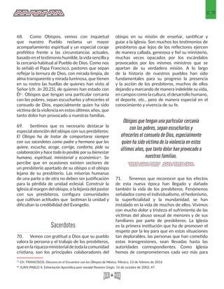 25
68.	 Como Obispos, vemos con inquietud
que nuestro Pueblo reclama un mayor
acompañamiento espiritual y un especial coraje
profético frente a las circunstancias actuales,
basado en el testimonio humilde, la vida sencilla y
la cercanía habitual al Pueblo de Dios. Como nos
lo señaló el Papa Francisco, pastores que sepan
reflejar la ternura de Dios, con mirada limpia, de
alma transparente y mirada luminosa, que tienen
en su rostro las huellas de quienes han visto al
Señor (cfr. Jn 20,25), de quienes han estado con
Él17. Obispos que tengan una particular cercanía
con los pobres, sepan escucharlos y ofrecerles el
consuelo de Dios, especialmente quien ha sido
víctima de la violencia en estos últimos años, que
tanto dolor han provocado a nuestras familias.
69.	 Sentimos que es necesario destacar la
especial atención del obispo con sus presbíteros:
El Obispo ha de tratar de comportarse siempre
con sus sacerdotes como padre y hermano que los
quiere, escucha, acoge, corrige, conforta, pide su
colaboración y hace todo lo posible por su bienestar
humano, espiritual, ministerial y económico18. Se
percibe que en ocasiones existen sectores de
un presbiterio apartado de su obispo o el obispo
lejano de su presbiterio. Las miserias humanas
de una parte o de otra no deben ser justificación
para la pérdida de unidad eclesial. Construir la
Iglesia al margen del obispo, o la lejanía del pastor
con sus presbíteros, configura comunidades
que cultivan actitudes que lastiman la unidad y
dificultan la credibilidad del Evangelio.
70.	 Vemos con gratitud a Dios que su pueblo
valora la persona y el trabajo de los presbíteros,
queenlariquezaministerialdetodalacomunidad
cristiana, son los principales colaboradores del
17 Cfr. FRANCISCO. Discurso en el Encuentro con los Obispos de México. México, 13 de febrero de 2016 
18 JUAN PABLO II. Exhortación Apostólica post-sinodal Pastores Gregis. 16 de octubre de 2003, 47. 
obispo en su misión de enseñar, santificar y
guiar a la Iglesia. Son muchos los testimonios de
presbíteros que lejos de los reflectores ejercen
de manera callada, generosa y fiel su ministerio,
muchas veces opacados por los escándalos
provocados por los mismos ministros que se
apartan de su verdadera misión. A lo largo
de la historia de nuestros pueblos han sido
fundamentales para su progreso la presencia
y la acción de los presbíteros, muchos de ellos
dejando y marcando de manera indeleble su vida,
en campos como la cultura, el desarrollo humano,
el deporte, etc., pero de manera especial en el
conocimiento y vivencia de su fe.
71.	 Tenemos que reconocer que los efectos
de esta nueva época han llegado y dañado
también la vida de los presbíteros. Fenómenos
señalados como el individualismo, el hedonismo,
la superficialidad y la mundanidad, se han
instalado en la vida de muchos de ellos. Vivimos
con mucho dolor y tristeza el sufrimiento de las
víctimas del abuso sexual de menores y de sus
familiares por parte de presbíteros. La Iglesia
es la primera institución que ha de promover el
respeto por la ley para que en estas situaciones
tan deplorables, las personas que han cometido
estas transgresiones, sean llevadas hasta las
autoridades correspondientes. Como Iglesia
hemos de comprometernos cada vez más para
Obispos que tengan una particular cercanía
con los pobres, sepan escucharlos y
ofrecerles el consuelo de Dios, especialmente
quien ha sido víctima de la violencia en estos
últimos años, que tanto dolor han provocado a
nuestras familias.
Sacerdotes
 