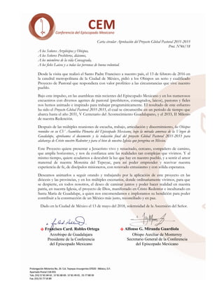 X Alfonso G. Miranda Guardiola
Obispo Auxiliar de Monterrey
Secretario General de la Conferencia
del Episcopado Mexicano
	
	
Carta circular Aprobación del Proyecto Global Pastoral 2031-2033
Prot. Nº46/18
A los Señores Arzobispos y Obispos,
A los Señores Presbíteros, diáconos,
A los miembros de la vida Consagrada,
A los fieles Laicos y a todas las personas de buena voluntad.
Desde la visita que realizó el Santo Padre Francisco a nuestro país, el 13 de febrero de 2016 en
la catedral metropolitana de la Ciudad de México, pidió a los Obispos un serio y cualificado
Proyecto de Pastoral que respondiera con valor profético a las circunstancias que vive nuestro
pueblo.
Bajo este impulso, en las asambleas más recientes del Episcopado Mexicano y en los numerosos
encuentros con diversos agentes de pastoral (presbíteros, consagrados, laicos), pastores y fieles
nos hemos animado e inspirado para trabajar programáticamente. El resultado de este esfuerzo
ha sido el Proyecto Global Pastoral 2031-2033, el cual se circunscribe en un periodo de tiempo que
abarca hasta el año 2031, V Centenario del Acontecimiento Guadalupano, y el 2033, II Milenio
de nuestra Redención.
Después de las múltiples reuniones de escucha, trabajo, articulación y discernimiento, los Obispos
reunidos en su CV Asamblea Plenaria del Episcopado Mexicano, bajo la mirada amorosa de la Virgen de
Guadalupe, aprobamos el documento y la redacción final del proyecto Global Pastoral 2031-2033 para
alabanza de Cristo nuestro Redentor y para el bien de nuestra Iglesia que peregrina en México.
Este Proyecto quiere presentar a Jesucristo vivo y resucitado, cercano, compañero de camino,
que amplía horizontes, y nos da confianza ante las realidades tan complejas que vivimos. Y al
mismo tiempo, quiere ayudarnos a descubrir la luz que hay en nuestro pueblo, y a sentir el amor
maternal de nuestra Morenita del Tepeyac, para así poder emprender y reavivar nuestra
experiencia de fe, de discípulos misioneros, con renovado entusiasmo y con sólida esperanza.
Deseamos animarlos a seguir orando y trabajando por la aplicación de este proyecto en las
diócesis y las provincias, y en los múltiples escenarios, donde ordinariamente vivimos, para que
se despierte, en todos nosotros, el deseo de caminar juntos y poder hacer realidad en nuestra
patria, en nuestra Iglesia, el proyecto de Dios, manifestado en Cristo Redentor e inculturado en
Santa María de Guadalupe, a quien nos encomendamos e imploramos su bendición para poder
contribuir a la construcción de un México más justo, reconciliado y en paz.
Dado en la Ciudad de México el 13 de mayo del 2018, solemnidad de la Ascensión del Señor.
	 	 	 	 	
	 	
X Francisco Card. Robles Ortega
Arzobispo de Guadalajara
Presidente de la Conferencia
del Episcopado Mexicano
	
 