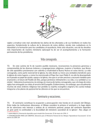 26
vigilar y erradicar este mal: atendiendo los daños de los afectados y de sus familiares en todos los
aspectos; fortaleciendo la cultura de la denuncia de estos delitos; siendo más cuidadosos en la
idoneidad y la formación para los candidatos al sacerdocio. Ante esta situación, uno de los desafíos
más importantes de nuestro ministerio episcopal ha de ser el acompañamiento y la formación
permanente de los presbíteros.
72.	 En este camino de fe de nuestro pueblo mexicano, reconocemos la presencia generosa y
comprometida de las diversas órdenes y congregaciones religiosas, mujeres y hombres, que llenos
de celo apostólico proclamaron con valentía y creatividad la Buena Nueva en estas tierras. La vida
consagrada, como parte esencial de la Iglesia, ha sido desde su inicio una verdadera bendición para
la Iglesia de estos lugares, y como ha mencionado el Papa San Juan Pablo II: no sólo ha desempeñado
en el pasado un papel de ayuda y apoyo a la Iglesia, sino que es un don precioso y necesario también para
el presente y el futuro del Pueblo de Dios, porque pertenece íntimamente a su vida, a su santidad y a su
misión19. Valoramos la presencia y la entrega sin reserva de tantos consagrados, que a lo largo de estos
siglos han entregado sus vidas al servicio del Evangelio. Evidenciamos, sin embargo, que actualmente
muchas de estas órdenes religiosas han perdido su espíritu evangélico original y les cuesta trabajo
integrarse a los planes de pastoral de las diócesis en las que se encuentran.
73.	 El seminario constituye la ocupación y preocupación más honda en el corazón del Obispo.
Entre todas las instituciones diocesanas, el Obispo considere la primera el seminario y lo haga objeto
de las atenciones más intensas y asiduas de su ministerio pastoral, porque del seminario dependen
en gran parte la continuidad y la fecundidad del ministerio sacerdotal de la Iglesia20. Nos alegra el
19 JUAN PABLO II. Exhortación Apostólica post-sinodal Vita Consecrata. 25 de marzo de 1996, 3.
20 CONGREGACIÓN PARA LOS OBISPOS. Directorio para el Ministerio Pastoral de los Obispos “Apostolorum Successores”. 22 de
febrero de 2004, 84
Vida consagrada.
Seminario y vocaciones.
 