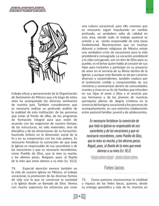 27
trabajo eficaz y perseverante de la Organización
de Seminarios de México que a lo largo de estos
años ha acompañado los diversos seminarios
de nuestro país. También consideramos que
es necesario realizar un profundo análisis de
la realidad de esta institución: de las personas
que están al frente de ellas, de los programas
de formación integral para que estén de
acuerdo con las exigencias de nuestro tiempo;
de las estructuras, no sólo materiales, sino de
disciplina y de las dimensiones de su formación,
haciendo énfasis en la dimensión social de la
fe y en su compromiso con los más pobres. Es
necesario fortalecer la convicción de que toda
la Iglesia es responsable de sus sacerdotes y de
las vocaciones y que es necesario recordemos,
como Pueblo de Dios, que la mies es mucha,
y los obreros pocos. Rueguen, pues, al Dueño
de la mies que envíe obreros a su mies (Lc 10,2).
74.	 Especial atención merece también en
la vida de nuestra Iglesia en México, el trabajo
vocacional, la promoción de las diversas formas
de vida con la que se construye la sociedad
y la Iglesia desde un llamado de Dios. Vemos
con mucha esperanza los esfuerzos por crear
una cultura vocacional, para ello creemos que
es necesario seguir impulsando un cambio
profundo, un verdadero salto de calidad en
esta área, donde todo el trabajo pastoral se
oriente y se sienta responsable de esta tarea
fundamental. Reconocemos que en muchas
diócesis y órdenes religiosas de México existe
una verdadera crisis de vocaciones para la vida
presbiteral y consagrada. La vocación presbiteral
y la vida consagrada, son un don de Dios para su
pueblo, es el Señor quien habla al corazón de sus
hijos para invitarlos a participar en su proyecto
de amor en el servicio de su Reino dentro de la
Iglesia, y aunque este llamado se da por caminos
diversos y sorprendentes, también madura por
el testimonio creíble y comprometido de sus
ministros y seminaristas dentro de comunidades
orantes y vivas en su fe; de familias que infunden
en sus hijos el amor a Dios y el servicio por
sus hermanos y de los jóvenes de nuestras
parroquias plenos de alegría cristiana en la
vivencia del kerigma vocacional y los procesos de
acompañamiento, en una estrecha colaboración
entre pastoral familiar, juvenil y de adolescentes.
75.	 Como pastores reconocemos la vitalidad
y riqueza de los fieles laicos, quienes, desde
su entrega apostólica y vida de fe, insertos en
Es necesario fortalecer la convicción de
que toda la Iglesia es responsable de sus
sacerdotes y de las vocaciones y que es
necesario recordemos, como Pueblo de Dios,
que la mies es mucha, y los obreros pocos.
Rogad, pues, al Dueño de la mies que envíe
obreros a su mies (Lc 10,2).
Fieles laicos.
 