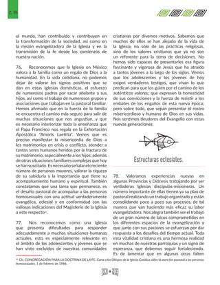 28
el mundo, han contribuido y contribuyen en
la transformación de la sociedad, así como en
la misión evangelizadora de la Iglesia y en la
transmisión de la fe desde los comienzos de
nuestra nación.
76.	 Reconocemos que la Iglesia en México
valora a la familia como un regalo de Dios a la
humanidad. En la vida cotidiana, no podemos
dejar de valorar los signos positivos que se
dan en estas Iglesias domésticas, el esfuerzo
de numerosos padres por sacar adelante a sus
hijos, así como el trabajo de numerosos grupos y
asociaciones que trabajan en la pastoral familiar.
Hemos afirmado que en la fuerza de la familia
se encuentra el camino más seguro para salir de
muchas situaciones que nos angustian, y que
es necesario interiorizar toda la enseñanza que
el Papa Francisco nos regala en la Exhortación
Apostólica “Amoris Laetitia”. Vemos que es
preciso manifestar la misericordia de Dios a
los matrimonios en crisis o conflicto, atender a
tantos seres humanos heridos por la fractura de
su matrimonio, especialmente a los hijos; además
de otras situaciones familiares complejas que hoy
sehansuscitado. Esnecesarioseñalarelcreciente
número de personas mayores, valorar la riqueza
de su sabiduría y la importancia que tiene su
acompañamiento humano y espiritual. También
constatamos que una tarea que permanece, es
el desafío pastoral de acompañar a las personas
homosexuales con una actitud verdaderamente
evangélica, eclesial y en conformidad con las
valiosas indicaciones del Magisterio de la Iglesia
a este respecto21.
77.	 Nos reconocemos como una Iglesia
que presenta dificultades para responder
adecuadamente a muchas situaciones humanas
actuales, esto es especialmente relevante en
el ámbito de los adolescentes y jóvenes que se
han visto excluidos de nuestras comunidades
21 Cfr. CONGREGACIÓN PARA LA DOCTRINA DE LA FE. Carta a los Obispos de la Iglesia Católica sobre la atención pastoral a las personas
homosexuales. 1 de febrero de 1986. 
cristianas por diversos motivos. Sabemos que
muchos de ellos se han alejado de la vida de
la Iglesia, no sólo de las prácticas religiosas,
sino de los valores cristianos que ya no son
un referente para la toma de decisiones. No
hemos sido capaces de presentarles esa figura
fascinante y vigorosa de Jesús que ha atraído
a tantos jóvenes a lo largo de los siglos. Vemos
que los adolescentes y los jóvenes de hoy
exigen verdaderos testigos, que vivan lo que
predican para que los guíen por el camino de los
auténticos valores; que expresen la honestidad
de sus convicciones y la fuerza de resistir a los
embates de los engaños de esta nueva época;
pero sobre todo, que sepan presentar el rostro
misericordioso y humano de Dios en sus vidas.
Nos sentimos deudores del Evangelio con estas
nuevas generaciones.
78.	 Valoramos experiencias nuevas en
algunas Provincias y Diócesis trabajando por ser
verdaderas Iglesias discípulas-misioneras. Un
número importante de ellas tienen ya su plan de
pastoral realizando un trabajo organizado y están
consolidando poco a poco sus procesos, de tal
manera que van haciendo más eficaz su labor
evangelizadora. Nos alegra también ver el trabajo
de un gran número de laicos comprometidos en
los diferentes espacios de la evangelización y
que junto con sus pastores se esfuerzan por dar
respuesta a los desafíos del tiempo actual. Toda
esta vitalidad cristiana es una hermosa realidad
en muchas de nuestras parroquias y un signo de
esperanza, que debemos seguir fortaleciendo.
Es de lamentar que en algunas otras falten
Estructuras eclesiales.
 