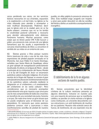 30
veces perdiendo sus raíces, sin los servicios
básicos necesarios en sus viviendas, expuestos
a la explotación y al mal trato. La Iglesia se ha
visto rebasada para atender y acompañar a
esta multitud desamparada. Podemos decir
que la Iglesia está en la ciudad, pero no se ha
hecho urbana22, creemos que no se ha tenido
la creatividad pastoral suficiente y necesaria
para atender adecuadamente este doloroso
fenómeno humano. Muchas personas, como
ovejas que no tienen pastor (Mt 9,36) buscan y
piden una presencia más cercana de una Iglesia
Samaritana que les ayude a experimentar la
cercanía misericordiosa de Dios y a encontrar el
sentido de sus vidas en un entorno de caos.
82.	 Damos gracias a Dios porque nuestra
tierra mexicana da vida a una de las más ricas
expresiones de piedad popular enraizada en la
Morenita. San Juan Pablo II en Santo Domingo,
señalaba que Santa María de Guadalupe, ofrece
un gran ejemplo de evangelización perfectamente
inculturada. En efecto, en la figura de María —desde
el principio de la cristianización del Nuevo Mundo
y a la luz del Evangelio de Jesús—se encarnaron
auténticos valores culturales indígenas. En el rostro
mestizo de la Virgen del Tepeyac se resume el gran
principiodelainculturación:laíntimatransformación
de los auténticos valores culturales mediante la
integración en el cristianismo y el enraizamiento
del cristianismo en las varias culturas23. Pero
consideramos que es necesario acompañar
pastoralmente esta gran riqueza y que sirva para
una fe más comprometida de todos los creyentes
en beneficio de una sociedad más justa, honesta
y en paz. De nada sirve tener un gran tesoro que
no pueda emplearse para el bienestar de sus
poseedores. Es necesario que como pastores
podamos conocer, vivir y acercarnos a estas
manifestaciones sencillas de piedad de nuestro
22 BENJAMÍN BRAVO, (21 de mayo de 2014) "El tejido eclesial y los tejidos urbanos, sociales, económicos, culturales y religiosos". Congreso
Internacional de la Pastoral en la Grandes Ciudades. Barcelona, España. https://www.esglesiabarcelona.cat/es/actualitat/p-benjamin-
bravo-la-iglesia-vive-en-la-ciudad-pero-no-es-urbana/ 
23 JUAN PABLO II. Discurso inaugural de la IV Conferencia General del Episcopado Latinoamericano. Santo Domingo, 12 de octubre de
1992, 24. 
pueblo, en ellas palpita la presencia amorosa de
Dios. Esta realidad exige acogerla con respeto
y amor para poder descubrir en ella las semillas
del Verbo y darles un auténtico acompañamiento
evangélico.
83.	 Somos conscientes que la identidad
cristiana de la cultura mexicana presenta ya
algunos deterioros, inclusive en nuestro país
con una mayoría de personas que se manifiesta
católica, se percibe un cierto rechazo a la Iglesia
como institución, un creciente descontento con
sus estructuras y un anti testimonio de muchos
de sus pastores. Nuestra vida eclesial carece de
fuerza, de testimonio, de una expresión viva de
El debilitamiento de la fe en algunos
sectores de nuestro pueblo.
 