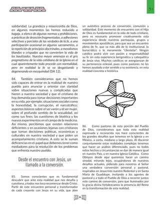 31
solidaridad. La grandeza y misericordia de Dios,
en algunos momentos las hemos reducido a
bagaje, a elenco de algunas normas y prohibiciones,
a prácticas de devoción fragmentadas, a adhesiones
selectivas y parciales de las verdades de la fe, a una
participación ocasional en algunos sacramentos, a
la repetición de principios doctrinales, a moralismos
blandos o crispados que no convierten la vida de
los bautizados. Nuestra mayor amenaza es el gris
pragmatismo de la vida cotidiana de la Iglesia en el
cual aparentemente todo procede con normalidad,
pero en realidad la fe se va desgastando y
degenerando en mezquindad (DA 12).
84.	 También consideramos que no hemos
sido capaces de entrar en la realidad de nuestro
pueblo para anunciar y orientar con claridad
sobre situaciones nuevas y complicadas que
hieren a nuestra sociedad y que el cristiano de
hoy demanda para tomar decisiones importantes
en suvida, porejemplo, situaciones sociales como
la honestidad, la corrupción, el narcotráfico;
aspectos básicos sobre el ser varón y el ser mujer,
sobre el profundo sentido de la sexualidad, así
como sus fines; las cuestiones de bioética y los
nuevos experimentos en el campo de la medicina.
Así mismo, percibimos que existen relaciones
deficientes y en ocasiones lejanas con cristianos
que toman decisiones políticas, económicas y
culturales en nuestra sociedad y que piden un
acompañamiento cristiano. A esto se le suman
deficiencias en el papel que debemos tener como
mediadores para la resolución de los problemas
que enfrenta nuestro pueblo.
85.	 Somos conscientes que es fundamental
descubrir que ante esta realidad que nos desafía y
cuestiona, a todos nos toca recomenzar desde Cristo.
Partir de este encuentro personal y transformador
de cada creyente con Jesús en su vida, que abre
un auténtico proceso de conversión, comunión y
solidaridad. Este momento de encuentro con el Hijo
de Dios es fundamental en la vida de todo cristiano,
pero es necesario promover creativamente esta
experiencia desde nuestras parroquias, grupos y
movimientos apostólicos, para que sea un encuentro
pleno de fe, que va más allá de lo institucional, lo
burocrático o lo meramente “clientelar”. Ningún
católico podrá vivir con pasión y responsabilidad
su fe sin esta experiencia kerigmática y catequética
de Jesús vivo. Muchos católicos se avergüenzan de
su pertenencia eclesial, pues como pastores no les
hemos ayudado a dar sentido a su existencia, en esta
realidad concreta e histórica.
86.	 Como pastores de esta porción del Pueblo
de Dios, consideramos que toda esta realidad
expresada y reconocida nos hace conscientes de
los grandes desafíos que tenemos en la Iglesia y en
México, a corto, mediano y largo plazo. Al discernir
conjuntamente estas realidades complejas tenemos
que hacer un análisis diferenciado, pues no todos
estos hechos y circunstancias se dan de manera igual
en nuestro País, y en nuestra Iglesia Católica. Como
Obispos desde aquí queremos hacer un camino
sinodal, mirando lejos, ocupándonos de nuestros
desafíos actuales, pidiendo para nosotros al Señor
una verdadera conversión personal y pastoral,
inspirados en Jesucristo nuestro Redentor y en Santa
María de Guadalupe, invitando a los agentes de
pastoral y a todo el Pueblo de Dios a recorrer juntos
este camino de conversión, para que iluminados por
la gracia divina fortalezcamos la presencia del Reino
en la transformación de esta realidad.
Desde el encuentro con Jesús, un
llamado a la conversión.
 