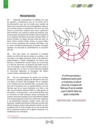 34
PRESUPUESTOS
87.	 Habiendo contemplado la realidad con ojos
de pastores, constatamos que en el centro de la
transformación que nos ha traído este cambio de
época hay una profunda crisis antropológico-cultural,
con muchos rostros y expresiones. Por eso, con más
fuerza y convicción creyente que nunca, queremos
ahora afirmar, con corazón y mente de pastores, que
para nosotros el misterio del hombre sólo se esclarece
en el misterio del Verbo encarnado. Porque Adán, el
primer hombre, era figura del que había de venir, es
decir, Cristo nuestro Señor. Cristo, el nuevo Adán,
en la misma revelación del misterio del Padre y de
su amor, manifiesta plenamente al hombre al propio
hombre y le descubre la sublimidad de su vocación
(GS 22).
88.	 Por esta razón, no valoramos la realidad
desde una forma de pensar propia o asumida, o de
una ética, o de algún proyecto social, o de intereses
determinados o modas ideológicas. El criterio que
ilumina y fundamenta nuestro juicio es la persona
y la vida de Jesucristo, el proyecto del Padre que Él
nos ha revelado y que el Espíritu Santo nos ayuda a
comprender (cfr. Jn 14,6; Jn 16,13). Nuestra medida
es Jesucristo Redentor, el Evangelio del Padre,
nuestro Señor y Salvador (cfr. Jn 17,8).
89.	 No nos cansaremos de repetir con el Papa
Francisco24, aquellas palabras de Benedicto XVI que
nos llevan al centro del Evangelio: No se comienza
a ser cristiano por una decisión ética o una gran idea,
sino por el encuentro con un acontecimiento, con una
Persona, que da un nuevo horizonte a la vida y, con
ello, una orientación decisiva (DCE 1). Sólo gracias al
encuentro —o reencuentro— con el amor de Dios, que
se convierte en feliz amistad, somos rescatados de
nuestra conciencia aislada, de la autorreferencialidad
y de nuestro egoísmo como único referente. Llegamos
a ser plenamente humanos cuando somos más que
humanos, cuando le permitimos a Dios que nos lleve más
allá de nosotros mismos para alcanzar nuestro ser más
verdadero (EG 8). Esta verdad será el eje conductor
de la respuesta pastoral de la Iglesia mexicana a la
realidad que nos interpela.
24 Cfr. FRANCISCO. Exhortación Apostólica post-sinodal Evangelii Gaudium. 24 de noviembre de 2013, 7 
El criterio que ilumina y
fundamenta nuestro juicio
es la persona y la vida de
Jesucristo, el proyecto del
Padre que Él nos ha revelado
y que el Espíritu Santo nos
ayuda a comprender
 