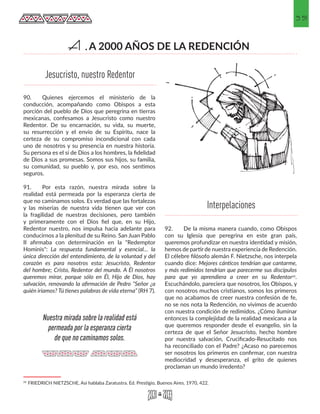35
90.	 Quienes ejercemos el ministerio de la
conducción, acompañando como Obispos a esta
porción del pueblo de Dios que peregrina en tierras
mexicanas, confesamos a Jesucristo como nuestro
Redentor. De su encarnación, su vida, su muerte,
su resurrección y el envío de su Espíritu, nace la
certeza de su compromiso incondicional con cada
uno de nosotros y su presencia en nuestra historia.
Su persona es el sí de Dios a los hombres, la fidelidad
de Dios a sus promesas. Somos sus hijos, su familia,
su comunidad, su pueblo y, por eso, nos sentimos
seguros.
91.	 Por esta razón, nuestra mirada sobre la
realidad está permeada por la esperanza cierta de
que no caminamos solos. Es verdad que las fortalezas
y las miserias de nuestra vida tienen que ver con
la fragilidad de nuestras decisiones, pero también
y primeramente con el Dios fiel que, en su Hijo,
Redentor nuestro, nos impulsa hacia adelante para
conducirnos a la plenitud de su Reino. San Juan Pablo
II afirmaba con determinación en la "Redemptor
Hominis": La respuesta fundamental y esencial… la
única dirección del entendimiento, de la voluntad y del
corazón es para nosotros esta: Jesucristo, Redentor
del hombre; Cristo, Redentor del mundo. A Él nosotros
queremos mirar, porque sólo en Él, Hijo de Dios, hay
salvación, renovando la afirmación de Pedro “Señor ¿a
quién iríamos? Tú tienes palabras de vida eterna” (RH 7).
25 FRIEDRICH NIETZSCHE, Así hablaba Zaratustra. Ed. Prestigio, Buenos Aires. 1970, 422. 
92.	 De la misma manera cuando, como Obispos
con su Iglesia que peregrina en este gran país,
queremos profundizar en nuestra identidad y misión,
hemos de partir de nuestra experiencia de Redención.
El célebre filósofo alemán F. Nietzsche, nos interpela
cuando dice: Mejores cánticos tendrían que cantarme,
y más redimidos tendrían que parecerme sus discípulos
para que yo aprendiera a creer en su Redentor25.
Escuchándolo, pareciera que nosotros, los Obispos, y
con nosotros muchos cristianos, somos los primeros
que no acabamos de creer nuestra confesión de fe,
no se nos nota la Redención, no vivimos de acuerdo
con nuestra condición de redimidos. ¿Cómo iluminar
entonces la complejidad de la realidad mexicana a la
que queremos responder desde el evangelio, sin la
certeza de que el Señor Jesucristo, hecho hombre
por nuestra salvación, Crucificado-Resucitado nos
ha reconciliado con el Padre? ¿Acaso no parecemos
ser nosotros los primeros en confirmar, con nuestra
mediocridad y desesperanza, el grito de quienes
proclaman un mundo irredento?
Jesucristo, nuestro Redentor
Interpelaciones
Nuestra mirada sobre la realidad está
permeada por la esperanza cierta
de que no caminamos solos.
A 2000 AÑOS DE LA REDENCIÓNA.
 