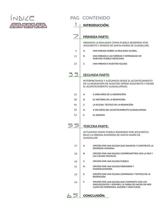 ÍNDICE
INTRODUCCIÓN.	 	
PRIMERA PARTE: 		
MIRAMOS LA REALIDAD COMO PUEBLO REDIMIDO POR
JESUCRISTO Y AMADO DE SANTA MARÍA DE GUADALUPE.
A. 	 UNA MIRADA SOBRE LA REALIDAD GLOBAL.
B. 	 UNA MIRADA A LAS HERIDAS Y ESPERANZAS DE 		
	 NUESTRO PUEBLO MEXICANO.
C. 	 UNA MIRADA A NUESTRA IGLESIA.
SEGUNDA PARTE: 		
INTERPRETAMOS Y JUZGAMOS DESDE EL ACONTECIMIENTO
DE LA REDENCIÓN DE NUESTRO SEÑOR JESUCRISTO Y DESDE
EL ACONTECIMIENTO GUADALUPANO.
A. 	 A 2000 AÑOS DE LA REDENCIÓN.
B. 	 EL MISTERIO DE LA REDENCIÓN.
C.	 LA IGLESIA, TESTIGO DE LA REDENCIÓN.
D.	 A 500 AÑOS DEL ACONTECIMIENTO GUADALUPANO.
E.	 EL DESAFIO.
TERCERA PARTE: 		
ACTUAMOS COMO PUEBLO REDIMIDO POR JESUCRISTO,
BAJO LA MIRADA AMOROSA DE SANTA MARÍA DE
GUADALUPE
A. 	 OPCIÓN POR UNA IGLESIA QUE ANUNCIA Y CONSTRUYE LA 	
	 DIGNIDAD HUMANA.
B.	 OPCIÓN POR UNA IGLESIA COMPROMETIDA CON LA PAZ Y 	
	 LAS CAUSAS SOCIALES.
C.	 OPCIÓN POR UNA IGLESIA PUEBLO.
D.	 OPCIÓN POR UNA IGLESIA MISIONERA Y 			
	EVANGELIZADORA.
E.	 OPCIÓN POR UNA IGLESIA COMPASIVA Y TESTIGO DE LA 	
	REDENCIÓN.
F.	 OPCIÓN POR UNA IGLESIA QUE COMPARTE CON LOS 		
	 ADOLESCENTES Y JÓVENES, LA TAREA DE HACER UN PAÍS 	
	 LLENO DE ESPERANZA, ALEGRÍA Y VIDA PLENA.
CONCLUSIÓN.	
1
9
15
23
35
38
46
50
53
57
58
60
61
63
64
7
33
55
65
PAG CONTENIDO
 