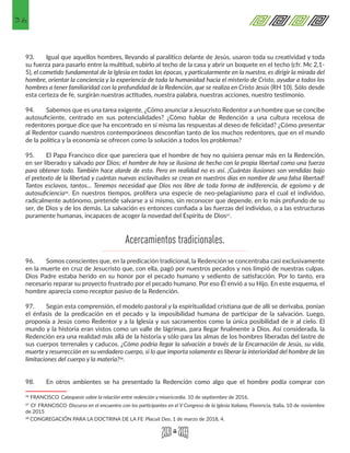 36
93.	 Igual que aquellos hombres, llevando al paralítico delante de Jesús, usaron toda su creatividad y toda
su fuerza para pasarlo entre la multitud, subirlo al techo de la casa y abrir un boquete en el techo (cfr. Mc 2,1-
5), el cometido fundamental de la Iglesia en todas las épocas, y particularmente en la nuestra, es dirigir la mirada del
hombre, orientar la conciencia y la experiencia de toda la humanidad hacia el misterio de Cristo, ayudar a todos los
hombres a tener familiaridad con la profundidad de la Redención, que se realiza en Cristo Jesús (RH 10). Sólo desde
esta certeza de fe, surgirán nuestras actitudes, nuestra palabra, nuestras acciones, nuestro testimonio.
94.	 Sabemos que es una tarea exigente. ¿Cómo anunciar a Jesucristo Redentor a un hombre que se concibe
autosuficiente, centrado en sus potencialidades? ¿Cómo hablar de Redención a una cultura recelosa de
redentores porque dice que ha encontrado en sí misma las respuestas al deseo de felicidad? ¿Cómo presentar
al Redentor cuando nuestros contemporáneos desconfían tanto de los muchos redentores, que en el mundo
de la política y la economía se ofrecen como la solución a todos los problemas?
95.	 El Papa Francisco dice que pareciera que el hombre de hoy no quisiera pensar más en la Redención,
en ser liberado y salvado por Dios; el hombre de hoy se ilusiona de hecho con la propia libertad como una fuerza
para obtener todo. También hace alarde de esto. Pero en realidad no es así. ¡Cuántas ilusiones son vendidas bajo
el pretexto de la libertad y cuántas nuevas esclavitudes se crean en nuestros días en nombre de una falsa libertad!
Tantos esclavos, tantos… Tenemos necesidad que Dios nos libre de toda forma de indiferencia, de egoísmo y de
autosuficiencia26. En nuestros tiempos, prolifera una especie de neo-pelagianismo para el cual el individuo,
radicalmente autónomo, pretende salvarse a sí mismo, sin reconocer que depende, en lo más profundo de su
ser, de Dios y de los demás. La salvación es entonces confiada a las fuerzas del individuo, o a las estructuras
puramente humanas, incapaces de acoger la novedad del Espíritu de Dios27.
96.	 Somos conscientes que, en la predicación tradicional, la Redención se concentraba casi exclusivamente
en la muerte en cruz de Jesucristo que, con ella, pagó por nuestros pecados y nos limpió de nuestras culpas.
Dios Padre estaba herido en su honor por el pecado humano y sediento de satisfacción. Por lo tanto, era
necesario reparar su proyecto frustrado por el pecado humano. Por eso Él envió a su Hijo. En este esquema, el
hombre aparecía como receptor pasivo de la Redención.
97.	 Según esta comprensión, el modelo pastoral y la espiritualidad cristiana que de allí se derivaba, ponían
el énfasis de la predicación en el pecado y la imposibilidad humana de participar de la salvación. Luego,
proponía a Jesús como Redentor y a la Iglesia y sus sacramentos como la única posibilidad de ir al cielo. El
mundo y la historia eran vistos como un valle de lágrimas, para llegar finalmente a Dios. Así considerada, la
Redención era una realidad más allá de la historia y sólo para las almas de los hombres liberadas del lastre de
sus cuerpos terrenales y caducos. ¿Cómo podría llegar la salvación a través de la Encarnación de Jesús, su vida,
muerte y resurrección en su verdadero cuerpo, si lo que importa solamente es liberar la interioridad del hombre de las
limitaciones del cuerpo y la materia?28.
98.	 En otros ambientes se ha presentado la Redención como algo que el hombre podía comprar con
26 FRANCISCO. Catequesis sobre la relación entre redención y misericordia. 10 de septiembre de 2016. 
27 Cf. FRANCISCO. Discurso en el encuentro con los participantes en el V Congreso de la Iglesia Italiana, Florencia, Italia, 10 de noviembre
de 2015 
28 CONGREGACIÓN PARA LA DOCTRINA DE LA FE, Placuit Deo, 1 de marzo de 2018, 4.
Acercamientos tradicionales.
 