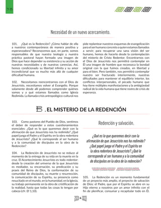 38
103.	 Como pastores del Pueblo de Dios, sentimos
el deber de responder a estos cuestionamientos
esenciales: ¿Qué es lo que queremos decir con la
afirmación de que Jesucristo nos ha redimido? ¿Qué
papel juega el Padre y el Espíritu en la obra redentora
de Jesucristo? ¿Qué le corresponde al ser humano
y a la comunidad de discípulos en la obra de la
Redención?
104.	 La Redención de Jesucristo no se reduce al
momento de la entrega de su vida en la muerte en la
cruz. El Acontecimiento Jesucristo es todo redentor:
desde la creación del universo de la que Jesucristo
es mediador, su encarnación, su predicación y su
praxis del Reino de Dios, la conformación de su
comunidad de discípulos, su muerte y resurrección,
la comunicación de su Espíritu, su presencia como
resucitado en el mundo, en la humanidad, en la Iglesia,
su trabajo permanente en la obra de cristificación de
la realidad, hasta que todas las cosas lo tengan por
cabeza (cfr. Ef 1,10).
105.	 La Redención es un momento fundamental
de un proyecto más amplio, el proyecto de salvación
de Dios: el Padre, que por el Espíritu se abre en su
Hijo eterno a nosotros por un amor infinito con el
fin de plenificar, consumar y recapitular todo en Él.
Necesidad de un nuevo acercamiento.
101.	 ¿Qué es la Redención? ¿Cómo hablar de ella
a nuestros contemporáneos de manera positiva y
esperanzadora? Reconocemos que, en parte, somos
responsables de que nuestra teología y nuestra
práctica pastoral hayan formado una imagen de
Dios que hace depender su existencia y su acción de
nuestras necesidades y de nuestras carencias. Así,
hemos condicionado su libertad infinita y su amor
incondicional que va mucho más allá de cualquier
dificultad humana.
102.	 Necesitamos reencontrarnos con el Dios de
Jesucristo, necesitamos volver al Evangelio. Porque
solamente desde allí podemos comprender quiénes
somos y a qué estamos llamados como Iglesia
Redimida. La llamada crisis antropológico-cultural nos
pide replantear nuestros esquemas de evangelización
paraelserhumanoconcretoaquienestamosllamados
a servir; para recuperar una sana visión del ser
humano, hemos de hacerlo desde la contemplación
del misterio de Cristo Redentor. Encontrarnos con
el Dios de Jesucristo nos permitirá contemplar en
Él una imagen de hombre que reconozca la bondad
original con la que fuimos creados, en libertad y
para el bien. Pero también, nos permitirá contemplar
nuestro ser fracturado interiormente, nuestras
dificultades para mantener el equilibrio interior, los
conflictos interpersonales, el pecado humano que
hoy tiene múltiples manifestaciones y la ambigüedad
radical de la vida humana que tiene rostro de crisis de
esperanza.
EL MISTERIO DE LA REDENCIÓNB.
¿Qué es lo que queremos decir con la
afirmación de que Jesucristo nos ha redimido?
¿Qué papel juega el Padre y el Espíritu en
la obra redentora de Jesucristo? ¿Qué le
corresponde al ser humano y a la comunidad
de discípulos en la obra de la redención?
Redención y salvación.
 