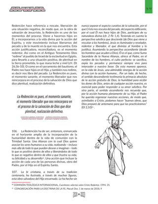 39
Redención hace referencia a rescate, liberación de
una situación negativa, de modo que, en la obra de
salvación de Jesucristo, la Redención es uno de los
momentos del proceso. Viene a hacernos hijos en
Él, a incorporarnos a la vida divina por la acción del
Espíritu, y este movimiento incluye liberarnos del
pecado y de la muerte en la que nos encuentra. Esta
acción justificadora, reconciliadora, es el momento
redentor. Así como en el Antiguo Testamento Dios
"redime" al pueblo de Israel de la esclavitud en Egipto,
para llevarlo a una situación positiva, de plenitud en
la tierra prometida, la que mana leche y miel (cfr. Dt
26,5b-10). O como en el sacramento del bautismo, el
Padre nos hace hijos en el Hijo, y también nos redime,
es decir nos libra del pecado. La Redención es pues,
el momento sanante, el momento liberador que nos
reincorpora en el proceso de la salvación de Dios que
dice plenitud, realización definitiva.
106.	 La Redención ha de ser, entonces, enmarcada
en el horizonte amplio de la incorporación de la
humanidad dentro de la vida de comunión con la
Trinidad Santa: Una Alianza con la cual Dios quiere
asociar los seres humanos a su vida, realizando —incluso
más allá de todo lo que pueden desear o imaginar— todo
lo que es positivo dentro de ellos y liberándolos de todo
lo que es negativo dentro de ellos y que frustra su vida,
su felicidad y su desarrollo30. Una acción que incluye la
acción de cada una de las personas divinas, obra del
Padre, por el Hijo en el Espíritu Santo.
107.	 La fe cristiana, a través de su tradición
centenaria, ha ilustrado, a través de muchas figuras,
esta obra salvadora del Hijo encarnado. Lo ha hecho sin
30 COMISIÓN TEOLÓGICA INTERNACIONAL, Cuestiones selectas sobre Cristo Redentor, 1994, 35. 
31 CONGREGACIÓN PARA LA DOCTRINA DE LA FE, Placuit Deo, 1 de marzo de 2018, 9 
nunca separar el aspecto curativo de la salvación, por el
que Cristo nos rescata del pecado, del aspecto edificante,
por el cual Él nos hace hijos de Dios, partícipes de su
naturaleza divina (cfr. 2 Pe 1,4). Teniendo en cuenta la
perspectiva salvífica que desciende (de Dios que viene a
rescatar a los hombres), Jesús es iluminador y revelador,
redentor y liberador, el que diviniza al hombre y lo
justifica. Asumiendo la perspectiva ascendiente (desde
los hombres que acuden a Dios), Él es el que, como Sumo
Sacerdote de la Nueva Alianza, ofrece al Padre, en el
nombre de los hombres, el culto perfecto: se sacrifica,
expía los pecados y permanece siempre vivo para
interceder a nuestro favor. De esta manera aparece,
en la vida de Jesús, una admirable sinergia de la acción
divina con la acción humana... Por un lado, de hecho,
el sentido descendiente testimonia la primacía absoluta
de la acción gratuita de Dios; la humildad para recibir
los dones de Dios, antes de cualquier acción nuestra, es
esencial para poder responder a su amor salvífico. Por
otra parte, el sentido ascendiente nos recuerda que,
por la acción humana plenamente de su Hijo, el Padre
ha querido regenerar nuestras acciones, de modo que,
asimilados a Cristo, podamos hacer “buenas obras, que
Dios preparó de antemano para que las practicáramos”
(Ef 2,10)31 .
La Redención es pues, el momento sanante,
el momento liberador que nos reincorpora en
el proceso de la salvación de Dios que dice
plenitud, realización definitiva.
 