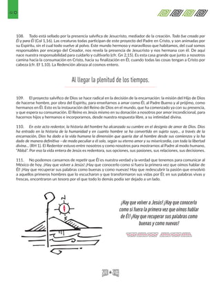 40
108.	 Todo está sellado por la presencia salvífica de Jesucristo, mediador de la creación. Todo fue creado por
Él y para Él (Col 1,16). Las creaturas todas participan de este proyecto del Padre en Cristo, y son animadas por
su Espíritu, sin el cual todo vuelve al polvo. Este mundo hermoso y maravilloso que habitamos, del cual somos
responsables por encargo del Creador, nos revela la presencia de Jesucristo y nos hermana con él. De aquí
nace nuestra responsabilidad para cuidarlo y cultivarlo (cfr. Gn 2,15). Es esta casa grande que junto a nosotros
camina hacia la consumación en Cristo, hacia su finalización en Él, cuando todas las cosas tengan a Cristo por
cabeza (cfr. Ef 1,10). La Redención abraza al cosmos entero.
109.	 El proyecto salvífico de Dios se hace radical en la decisión de la encarnación: la misión del Hijo de Dios
de hacerse hombre, por obra del Espíritu, para enseñarnos a amar como Él, al Padre Bueno y al prójimo, como
hermanos en Él. Esto es la instauración del Reino de Dios en el mundo, que ha comenzado ya con su presencia,
y que espera su consumación. El Reino es Jesús mismo en su donación a nosotros por amor incondicional, para
hacernos hijos y hermanos e incorporarnos, desde nuestra respuesta libre, a su intimidad divina.
110.	 En este acto redentor, la historia del hombre ha alcanzado su cumbre en el designio de amor de Dios. Dios
ha entrado en la historia de la humanidad y en cuanto hombre se ha convertido en sujeto suyo... a través de la
encarnación, Dios ha dado a la vida humana la dimensión que quería dar al hombre desde sus comienzos y la ha
dado de manera definitiva —de modo peculiar a él solo, según su eterno amor y su misericordia, con toda la libertad
divina… (RH 1). El Redentor estuvo entre nosotros y como nosotros para mostrarnos al Padre al modo humano,
"Abbá". Por eso la vida entera de Jesús es redentora, sus opciones, sus pasiones, sus relaciones, sus decisiones.
111.	 No podemos cansarnos de repetir que Él es nuestra verdad y la verdad que tenemos para comunicar al
México de hoy. ¡Hay que volver a Jesús! ¡Hay que conocerlo como si fuera la primera vez que oímos hablar de
Él! ¡Hay que recuperar sus palabras como buenas y como nuevas! Hay que redescubrir la pasión que envolvió
a aquellos primeros hombres que lo escucharon y que transformaron sus vidas por Él; en sus palabras vivas y
frescas, encontraron un tesoro por el que todo lo demás podía ser dejado a un lado.
Al llegar la plenitud de los tiempos.
¡Hay que volver a Jesús! ¡Hay que conocerlo
como si fuera la primera vez que oímos hablar
de Él! ¡Hay que recuperar sus palabras como
buenas y como nuevas!
 