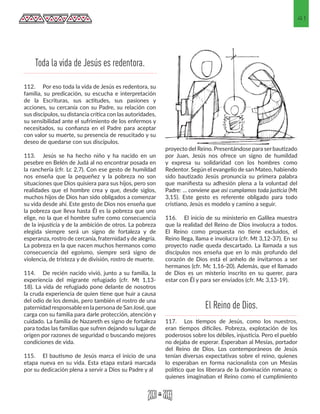 41
112.	 Por eso toda la vida de Jesús es redentora, su
familia, su predicación, su escucha e interpretación
de la Escrituras, sus actitudes, sus pasiones y
acciones, su cercanía con su Padre, su relación con
sus discípulos, su distancia crítica con las autoridades,
su sensibilidad ante el sufrimiento de los enfermos y
necesitados, su confianza en el Padre para aceptar
con valor su muerte, su presencia de resucitado y su
deseo de quedarse con sus discípulos.
113.	 Jesús se ha hecho niño y ha nacido en un
pesebre en Belén de Judá al no encontrar posada en
la ranchería (cfr. Lc 2,7). Con ese gesto de humildad
nos enseña que la pequeñez y la pobreza no son
situaciones que Dios quisiera para sus hijos, pero son
realidades que el hombre crea y que, desde siglos,
muchos hijos de Dios han sido obligados a comenzar
su vida desde ahí. Este gesto de Dios nos enseña que
la pobreza que lleva hasta Él es la pobreza que uno
elige, no la que el hombre sufre como consecuencia
de la injusticia y de la ambición de otros. La pobreza
elegida siempre será un signo de fortaleza y de
esperanza, rostro de cercanía, fraternidad y de alegría.
La pobreza en la que nacen muchos hermanos como
consecuencia del egoísmo, siempre será signo de
violencia, de tristeza y de división, rostro de muerte.
114.	 De recién nacido vivió, junto a su familia, la
experiencia del migrante refugiado (cfr. Mt 1,13-
18). La vida de refugiado pone delante de nosotros
la cruda experiencia de quien tiene que huir a causa
del odio de los demás, pero también el rostro de una
paternidad responsable en la persona de SanJosé, que
carga con su familia para darle protección, atención y
cuidado. La familia de Nazareth es signo de fortaleza
para todas las familias que sufren dejando su lugar de
origen por razones de seguridad o buscando mejores
condiciones de vida.
115.	 El bautismo de Jesús marca el inicio de una
etapa nueva en su vida. Esta etapa estará marcada
por su dedicación plena a servir a Dios su Padre y al
proyecto del Reino. Presentándose para ser bautizado
por Juan, Jesús nos ofrece un signo de humildad
y expresa su solidaridad con los hombres como
Redentor. Según el evangelio de san Mateo, habiendo
sido bautizado Jesús pronuncia su primera palabra
que manifiesta su adhesión plena a la voluntad del
Padre: ... conviene que así cumplamos toda justicia (Mt
3,15). Este gesto es referente obligado para todo
cristiano, Jesús es modelo y camino a seguir.
116.	 El inicio de su ministerio en Galilea muestra
que la realidad del Reino de Dios involucra a todos.
El Reino como propuesta no tiene excluidos, el
Reino llega, llama e involucra (cfr. Mt 3,12-37). En su
proyecto nadie queda descartado. La llamada a sus
discípulos nos enseña que en lo más profundo del
corazón de Dios está el anhelo de invitarnos a ser
hermanos (cfr. Mc 1,16-20). Además, que el llamado
de Dios es un misterio inscrito en su querer, para
estar con Él y para ser enviados (cfr. Mc 3,13-19).
117.	 Los tiempos de Jesús, como los nuestros,
eran tiempos difíciles. Pobreza, explotación de los
poderosos sobre los débiles, injusticia. Pero el pueblo
no dejaba de esperar. Esperaban al Mesías, portador
del Reino de Dios. Los contemporáneos de Jesús
tenían diversas expectativas sobre el reino, quienes
lo esperaban en forma nacionalista con un Mesías
político que los liberara de la dominación romana; o
quienes imaginaban el Reino como el cumplimiento
Toda la vida de Jesús es redentora.
El Reino de Dios.
 