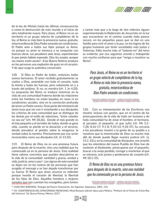 42
de la ley de Moisés hasta las últimas consecuencias
o como la destrucción de este mundo y el inicio de
otro totalmente nuevo. Para Jesús, el Reino no es un
territorio ni un grupo selecto de cumplidores de la
ley, el Reino es más bien la presencia nueva, gratuita,
misericordiosadeDiosPadreamandosincondiciones.
El Padre ama a todos sus hijos porque es Amor,
no porque su amor se merezca o se conquiste con
buenas obras. Los pecadores ante Jesús, experimentan
lo que jamás habían esperado, Dios los acepta, aunque
sus manos estén vacías32. Esta Buena Noticia produce
en las personas una explosión de gozo en el corazón.
Y de aquí surge la auténtica conversión.
118.	 Si Dios es Padre de todos, entonces todos
somos hermanos. El amor recibido gratuitamente se
vuelve a Dios, amándole con todo el corazón, toda
la mente y todas las fuerzas, pero solamente en y a
través del prójimo. Si no, es mentira (cfr. 1 Jn 4,20).
La propuesta del Reino se traduce entonces en la
vida de una comunidad fraterna donde las relaciones
entre los hombres no están basadas en razas ni en
condiciones sociales, sino en la convicción profunda
de tenerun Padre común. Gran parte del ministerio de
Jesús tuvo que ver con ir enseñando a sus discípulos
los criterios de esta comunidad que se distingue de
las demás por el estilo de relaciones, “entre ustedes
no sea así” (cfr. Mt 20,26). Donde el más grande es
el más pequeño y el servidor de todos, donde se gana
vida, cuando se pierde en la donación y el servicio,
donde prevalece el perdón sobre la venganza, la
verdad sobre la mentira. Precisamente por eso serán
reconocidos como sus discípulos (cfr. Jn 13,35).
119.	 El Reino de Dios no es una promesa futura
para después de la muerte, sino una realidad que ha
comenzado ya en la persona de Jesús. Esta realidad
tiene valores concretos que pueden descubrirse en
la vida de la comunidad: santidad y gracia, verdad y
vida, justicia, amory paz33. Los signos de esta novedad
se dejan ver en los rostros de las personas que han
acogido el mensaje y se han dejado transformar por
su fuerza. El Reino que Jesús anuncia es redentor
porque inunda el corazón de libertad, la libertad
de los hijos de Dios. Aquellos hombres y mujeres
sanados que nos cuentan los evangelios, pero tantos
32 JOACHIM JEREMIAS, Teología del Nuevo Testamento. Ed. Sígueme, Salamanca. 2001, 143. 
33 Cfr. CONFERENCIA DEL EPISCOPADO MEXICANO, Misal Romano edición típica para México, “Prefacio de la Fiesta de Cristo Rey
del Universo”. Ed. Buena Prensa, México. 2017. 
y tantas más que a lo largo de dos milenios siguen
experimentando la Redención de Jesucristo en la luz
que encuentran en el camino cuando todo parece
oscuro, en los pequeños pasos que se dan en una
familia para vivir el amor y la paz, en los logros de los
grupos humanos por tener sociedades más justas y
fraternas. Falta mucho más, el “todavía-no” del reino
es evidente, por eso seguimos orando y trabajando
con mucha confianza para que “venga a nosotros su
Reino”.
120.	 Con su interpretación de las Escrituras nos
mostró, incluso con gestos, que en el centro de las
preocupaciones de la vida de todo ser humano y de
toda comunidad ha de estar el hombre, el hermano,
el pecador, el pequeño, el que sufre (cfr. Mt 5,1-
7,28; 8,16-17; 9,1-8; 9,10-13; 9,18-37). Su cercanía
a los pecadores mostró a la gente de su pueblo y a
nosotros que la misericordia de Dios va mucho más
allá de donde puede llegar nuestra justicia (cfr. Lc
15,1-32) y, en la comunidad de discípulos, nos enseñó
que los miembros del nuevo Pueblo de Dios han de
sostener al titubeante, preocuparse por el pequeño,
buscar a la oveja perdida, corregir y reorientar al que
se extravía, orar juntos y perdonarse de corazón (cfr.
Mt 18,1-35).
Para Jesús, el Reino no es un territorio ni
un grupo selecto de cumplidores de la ley,
el Reino es más bien la presencia nueva,
gratuita, misericordiosa de
Dios Padre amando sin condiciones.
El Reino de Dios no es una promesa futura
para después de la muerte, sino una realidad
que ha comenzado ya en la persona de Jesús.
 