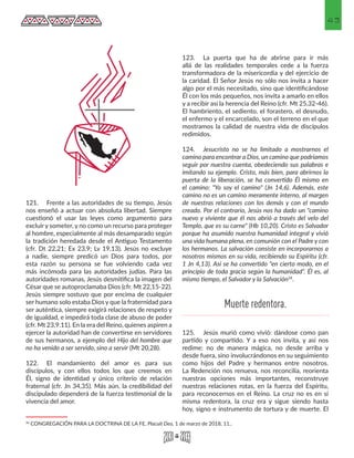 43
121.	 Frente a las autoridades de su tiempo, Jesús
nos enseñó a actuar con absoluta libertad. Siempre
cuestionó el usar las leyes como argumento para
excluir y someter, y no como un recurso para proteger
al hombre, especialmente al más desamparado según
la tradición heredada desde el Antiguo Testamento
(cfr. Dt 22,21; Ex 23,9; Lv 19,13). Jesús no excluye
a nadie, siempre predicó un Dios para todos, por
esta razón su persona se fue volviendo cada vez
más incómoda para las autoridades judías. Para las
autoridades romanas, Jesús desmitifica la imagen del
César que se autoproclamaba Dios (cfr. Mt 22,15-22).
Jesús siempre sostuvo que por encima de cualquier
ser humano solo estaba Dios y que la fraternidad para
ser auténtica, siempre exigirá relaciones de respeto y
de igualdad, e impedirá toda clase de abuso de poder
(cfr. Mt 23,9.11). En la era del Reino, quienes aspiren a
ejercer la autoridad han de convertirse en servidores
de sus hermanos, a ejemplo del Hijo del hombre que
no ha venido a ser servido, sino a servir (Mt 20,28).
122.	 El mandamiento del amor es para sus
discípulos, y con ellos todos los que creemos en
Él, signo de identidad y único criterio de relación
fraternal (cfr. Jn 34,35). Más aún, la credibilidad del
discipulado dependerá de la fuerza testimonial de la
vivencia del amor.
34 CONGREGACIÓN PARA LA DOCTRINA DE LA FE, Placuit Deo, 1 de marzo de 2018, 11.. 
123.	 La puerta que ha de abrirse para ir más
allá de las realidades temporales cede a la fuerza
transformadora de la misericordia y del ejercicio de
la caridad. El Señor Jesús no sólo nos invita a hacer
algo por el más necesitado, sino que identificándose
Él con los más pequeños, nos invita a amarlo en ellos
y a recibir así la herencia del Reino (cfr. Mt 25,32-46).
El hambriento, el sediento, el forastero, el desnudo,
el enfermo y el encarcelado, son el terreno en el que
mostramos la calidad de nuestra vida de discípulos
redimidos.
124.	 Jesucristo no se ha limitado a mostrarnos el
camino para encontrar a Dios, un camino que podríamos
seguir por nuestra cuenta, obedeciendo sus palabras e
imitando su ejemplo. Cristo, más bien, para abrirnos la
puerta de la liberación, se ha convertido Él mismo en
el camino: "Yo soy el camino" (Jn 14,6). Además, este
camino no es un camino meramente interno, al margen
de nuestras relaciones con los demás y con el mundo
creado. Por el contrario, Jesús nos ha dado un "camino
nuevo y viviente que él nos abrió a través del velo del
Templo, que es su carne" (Hb 10,20). Cristo es Salvador
porque ha asumido nuestra humanidad integral y vivió
una vida humana plena, en comunión con el Padre y con
los hermanos. La salvación consiste en incorporarnos a
nosotros mismos en su vida, recibiendo su Espíritu (cfr.
1 Jn 4,13). Así se ha convertido "en cierto modo, en el
principio de toda gracia según la humanidad". Él es, al
mismo tiempo, el Salvador y la Salvación34
.
125.	 Jesús murió como vivió: dándose como pan
partido y compartido. Y a eso nos invita, y así nos
redime: no de manera mágica, no desde arriba y
desde fuera, sino involucrándonos en su seguimiento
como hijos del Padre y hermanos entre nosotros.
La Redención nos renueva, nos reconcilia, reorienta
nuestras opciones más importantes, reconstruye
nuestras relaciones rotas, en la fuerza del Espíritu,
para reconocernos en el Reino. La cruz no es en sí
misma redentora, la cruz era y sigue siendo hasta
hoy, signo e instrumento de tortura y de muerte. El
Muerte redentora.
 