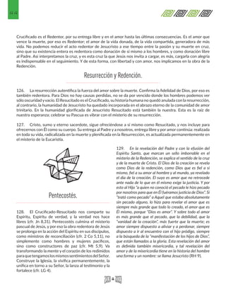 44
Crucificado es el Redentor, por su entrega libre y en el amor hasta las últimas consecuencias. Es el amor que
vence la muerte, por eso es Redentor; el amor de la vida donada, de la vida compartida, generadora de más
vida. No podemos reducir el acto redentor de Jesucristo a ese tiempo entre la pasión y su muerte en cruz,
sino que su existencia entera es redentora como donación de sí mismo a los hombres, y como donación libre
al Padre. Así interpretamos la cruz, y es esta cruz la que Jesús nos invita a cargar, es más, cargarla con alegría
es indispensable en el seguimiento. Y de esta forma, con libertad y con amor, nos implicamos en la obra de la
Redención.
126.	 La resurrección autentifica la fuerza del amor sobre la muerte. Confirma la fidelidad de Dios, por eso es
también redentora. Para Dios no hay causas perdidas, no se da por vencido donde los hombres podemos ver
sólo oscuridad yvacío. El Resucitado es el Crucificado, su historia humana no quedó anulada con la resurrección,
al contrario, la humanidad de Jesucristo ha quedado incorporada en el abrazo eterno de la comunidad de amor
trinitario. En la humanidad glorificada de Jesucristo Resucitado está también la nuestra. Esta es la raíz de
nuestra esperanza; celebrar su Pascua es vibrar con el misterio de su resurrección.
127.	 Cristo, sumo y eterno sacerdote, sigue ofreciéndose a sí mismo como Resucitado, y nos incluye para
ofrecernos con Él como su cuerpo. Su entrega al Padre y a nosotros, entrega libre y por amor continúa: realizada
en toda su vida, radicalizada en la muerte y plenificada en la Resurrección, es actualizada permanentemente en
el misterio de la Eucaristía.
128.	 El Crucificado-Resucitado nos comparte su
Espíritu, Espíritu de verdad, y la verdad nos hace
libres (cfr. Jn 8,31). Pentecostés culmina el misterio
pascual de Jesús, y por eso la obra redentora de Jesús
se prolonga en la acción del Espíritu en sus discípulos,
como ministros de reconciliación (cfr. 2 Co 5,11), no
simplemente como hombres y mujeres pacíficos,
sino como constructores de paz (cfr. Mt 5,9). Va
transformando la mente y el corazón de los redimidos
paraquetengamoslosmismossentimientosdelSeñor.
Construye la Iglesia, la vivifica permanentemente, la
unifica en torno a su Señor, la lanza al testimonio y la
fortalece (cfr. LG 4).
129.	 En la revelación del Padre y con la efusión del
Espíritu Santo, que marcan un sello imborrable en el
misterio de la Redención, se explica el sentido de la cruz
y de la muerte de Cristo. El Dios de la creación se revela
como Dios de la redención, como Dios que es fiel a sí
mismo, fiel a su amor al hombre y al mundo, ya revelado
el día de la creación. El suyo es amor que no retrocede
ante nada de lo que en él mismo exige la justicia. Y por
esto al Hijo “a quien no conoció el pecado le hizo pecado
por nosotros para que en Él fuéramos justicia de Dios”. Si
“trató como pecado” a Aquel que estaba absolutamente
sin pecado alguno, lo hizo para revelar el amor que es
siempre más grande que todo lo creado, el amor que es
Él mismo, porque “Dios es amor”. Y sobre todo el amor
es más grande que el pecado, que la debilidad, que la
“vanidad de la creación”, más fuerte que la muerte; es
amor siempre dispuesto a aliviar y a perdonar, siempre
dispuesto a ir al encuentro con el hijo pródigo, siempre
a la búsqueda de la “manifestación de los hijos de Dios”,
que están llamados a la gloria. Esta revelación del amor
es definida también misericordia, y tal revelación del
amor y de la misericordia tiene en la historia del hombre
una forma y un nombre: se llama Jesucristo (RH 9).
Resurrección y Redención.
Pentecostés.
 