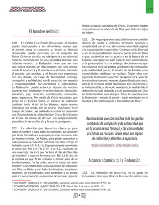 45
130.	 En Cristo Crucificado-Resucitado, el hombre
queda incorporado a un dinamismo nuevo que
el mismo Jesús le comunica y, desde su libertad
restaurada, puede participar en el proyecto del
Reino. Orientar su vida, su inteligencia y su voluntad
hacia la construcción de una sociedad distinta, con
criterios nuevos. La Redención tiene que ver con
una nueva manera de relacionarse: con uno mismo
desde la confianza y la obediencia al Padre, mirando
al pasado con gratitud y el futuro con esperanza;
con los demás, en clave de fraternidad, entrega,
compasión y solidaridad; con la creación, con respeto
y responsabilidad, conservándola y cultivándola.
La Redención puede entonces decirse de muchas
maneras hoy. Redención es reconciliación, liberación,
salvación, paz, curación, santificación, comunión,
gozo, esperanza. Por medio de Cristo resucitado, que
actúa en el Espíritu Santo, el proceso de redención
continúa hasta el fin de los tiempos, según nuevos
individuos van siendo, por así decirlo, "injertados" en el
Cuerpo de Cristo… Ser redimidos es entrar en comunión
con Dios mediante la solidaridad con Cristo. En el Cuerpo
de Cristo, los muros de división son progresivamente
demolidos; la reconciliación y la paz se consiguen35.
131.	 La salvación que Jesucristo ofrece es para
todo el hombre y para todos los hombres. La salvación
que Jesús ha traído en su propia persona no ocurre solo
de manera interior. De hecho, para poder comunicar a
cada persona la comunión salvífica con Dios, el Hijo se
ha hecho carne (cfr.Jn 1,14). Es precisamente asumiendo
la carne (cfr. Rm 8,3; Hb 2,14: 1 Jn 4,2), naciendo de
una mujer (cfr. Ga 4,4), que "se hizo el Hijo de Dios Hijo
del Hombre" y nuestro hermano (cfr. Hb 2,14). Así, en
la medida en que Él ha entrado a formar pare de la
familia humana, "se ha unido, en cierto modo, con todo
hombre" y ha establecido un nuevo orden de relaciones
con Dios, su Padre, y con todos los hombres, en quienes
podemos ser incorporados para participar a su propia
vida. En consecuencia, la asunción de la carne, lejos de
35 COMISIÓN TEOLÓGICA INTERNACIONAL, Cuestiones selectas sobre Cristo Redentor, 1994, 40. 
36 CONGREGACIÓN PARA LA DOCTRINA DE LA FE, Placuit Deo, 1 de marzo de 2018, 10.. 
37 COMISIÓN TEOLÓGICA INTERNACIONAL, Cuestiones selectas sobre Cristo Redentor, 1994, 11.
limitar la acción salvadora de Cristo, le permite mediar
concretamente la salvación de Dios para todos los hijos
de Adán36.
132.	 Sin negar que en el corazón humano se anidan
deseos de poder y violencia, actitudes egoístas y
complicidad con el mal, afirmamos la bondad original
y la capacidad de conversión. Creemos en la libertad
y en la responsabilidad humana como don de Dios
y que, sostenidas con su gracia y en la fuerza de su
Espíritu, nos capacitan para hacerel bien, abriéndonos
a la generosidad y a la entrega. Reconocemos que
son muchos más los gestos cotidianos de compasión
y de solidaridad que en lo oculto de las familias y las
comunidades cristianas se realizan. Todos ellos son
signos de Redenciónyalientan la esperanza: Elvalorde
lanaturalezahumanacreadaestágarantizado,portanto,
para la fe cristiana, desde el principio, por Dios mismo, y
es indestructible, y, de modo semejante, la realidad de la
redención ha sido obtenida y está garantizada por Dios
en Cristo también para siempre. Tanto la creación como
la Redención —enseña la Iglesia— están enraizadas en la
bondad y libertad benignas e insondables de Dios37.
133.	 La redención de Jesucristo no se agota en
lo humano, sino que alcanza la creación entera, nos
El hombre redimido.
Alcance cósmico de la Redención.
Reconocemos que son muchos más los gestos
cotidianos de compasión y de solidaridad que
en lo oculto de las familias y las comunidades
cristianas se realizan. Todos ellos son signos
de redención y alientan la esperanza.
 