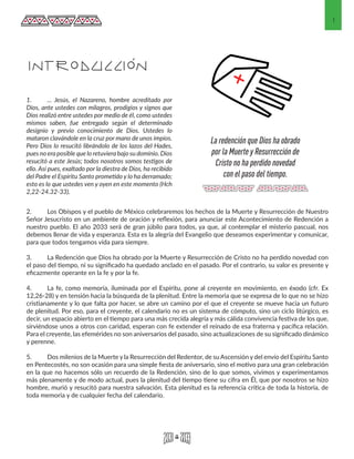 1
INTRODUCCIÓN
2.	 Los Obispos y el pueblo de México celebraremos los hechos de la Muerte y Resurrección de Nuestro
Señor Jesucristo en un ambiente de oración y reflexión, para anunciar este Acontecimiento de Redención a
nuestro pueblo. El año 2033 será de gran júbilo para todos, ya que, al contemplar el misterio pascual, nos
debemos llenar de vida y esperanza. Esta es la alegría del Evangelio que deseamos experimentar y comunicar,
para que todos tengamos vida para siempre.
3.	 La Redención que Dios ha obrado por la Muerte y Resurrección de Cristo no ha perdido novedad con
el paso del tiempo, ni su significado ha quedado anclado en el pasado. Por el contrario, su valor es presente y
eficazmente operante en la fe y por la fe.
4.	 La fe, como memoria, iluminada por el Espíritu, pone al creyente en movimiento, en éxodo (cfr. Ex
12,26-28) y en tensión hacia la búsqueda de la plenitud. Entre la memoria que se expresa de lo que no se hizo
cristianamente y lo que falta por hacer, se abre un camino por el que el creyente se mueve hacia un futuro
de plenitud. Por eso, para el creyente, el calendario no es un sistema de cómputo, sino un ciclo litúrgico, es
decir, un espacio abierto en el tiempo para una más crecida alegría y más cálida convivencia festiva de los que,
sirviéndose unos a otros con caridad, esperan con fe extender el reinado de esa fraterna y pacífica relación.
Para el creyente, las efemérides no son aniversarios del pasado, sino actualizaciones de su significado dinámico
y perenne.
5.	 Dos milenios de la Muerte y la Resurrección del Redentor, de su Ascensión y del envío del Espíritu Santo
en Pentecostés, no son ocasión para una simple fiesta de aniversario, sino el motivo para una gran celebración
en la que no hacemos sólo un recuerdo de la Redención, sino de lo que somos, vivimos y experimentamos
más plenamente y de modo actual, pues la plenitud del tiempo tiene su cifra en Él, que por nosotros se hizo
hombre, murió y resucitó para nuestra salvación. Esta plenitud es la referencia crítica de toda la historia, de
toda memoria y de cualquier fecha del calendario.
1.	 ... Jesús, el Nazareno, hombre acreditado por
Dios, ante ustedes con milagros, prodigios y signos que
Dios realizó entre ustedes por medio de él, como ustedes
mismos saben, fue entregado según el determinado
designio y previo conocimiento de Dios. Ustedes lo
mataron clavándole en la cruz por mano de unos impíos.
Pero Dios lo resucitó librándolo de los lazos del Hades,
pues no era posible que lo retuviera bajo su dominio. Dios
resucitó a este Jesús; todos nosotros somos testigos de
ello. Así pues, exaltado por la diestra de Dios, ha recibido
del Padre el Espíritu Santo prometido y lo ha derramado;
esto es lo que ustedes ven y oyen en este momento (Hch
2,22-24.32-33).
La redención que Dios ha obrado
por la Muerte y Resurrección de
Cristo no ha perdido novedad
con el paso del tiempo.
 