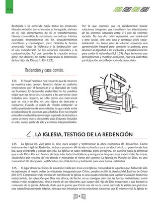 46
desborda y se extiende hacia todas las creaturas.
Nuestra relación con el mundo es innegable, vivimos
en él, nos alimentamos de él, le transformamos.
Hemos convertido la naturaleza en cultura. Hemos
avanzado enormemente en los descubrimientos
científicos y tecnológicos, pero también le hemos
arrastrado hacia la violencia y la destrucción con
el uso inmoderado de los recursos naturales y la
contaminación. Así que también la creación entera
gime con dolores de parto esperando la Redención
de los hijos de Dios (cfr. Rm 8,22).
134.	 El Papa Francisco nos recuerda que la creación
es nuestra casa común. Nuestro deber es cuidarla,
empezando por el bienestar y la dignidad de todo
ser humano. El desarrollo sostenible de los pueblos
exige que los recursos naturales y las personas sean
tratados con respeto, no sólo como una mercancía
que se usa y se tira, en una lógica de descarte y
consumo: Cuando se habla de "medio ambiente", se
indica particularmente una relación, la que existe entre
la naturaleza y la sociedad que la habita. Esto nos impide
entenderla naturaleza como algo separado de nosotros o
como un mero marco de nuestra vida. Estamos incluidos
en ella, somos parte de ella y estamos interpenetrados.
Por lo que creemos que es fundamental buscar
soluciones integrales que consideren las interacciones
de los sistemas naturales entre sí y con los sistemas
sociales. No hay dos crisis separadas, una ambiental
y otra social, sino una sola y compleja crisis socio-
ambiental. Las líneas para la solución requieren una
aproximación integral para combatir la pobreza, para
devolver la dignidad a los excluidos y simultáneamente
para cuidar la naturaleza (LS 139). Aquí tenemos que
demostrarnos y mostrar al mundo, nuestra auténtica
participación en la Redención de Jesucristo.
135.	 La Iglesia no vive para sí, sino para acoger y testimoniar la obra redentora de Jesucristo. Como
instrumento frágil del Redentor, se hace presente allí donde no hay luz para conducir a la Luz; pero donde hay
luz, para celebrarla y cantar con ella. La Iglesia se sabe redimida, pero peregrina, en camino hacia la plenitud
que es de Dios. Por eso hemos de descartar todo triunfalismo y arrogancia de quien cree saber todas las cosas,
situándose por encima de los demás y marcando el ritmo del camino. La Iglesia es Pueblo de Dios, es una
comunidad de discípulos, justificados por el Redentor y luchando para vivir como redimidos.
136.	 El lugar donde recibimos la salvación traída por Jesús es la Iglesia, comunidad de aquellos que, habiendo sido
incorporados al nuevo orden de relaciones inaugurado por Cristo, pueden recibir la plenitud del Espíritu de Cristo
(Rm 8,9). Comprender esta mediación salvífica de la Iglesia es una ayuda esencial para superar cualquier tendencia
reduccionista. La salvación que Dios nos ofrece, de hecho, no se consigue sólo con las fuerzas individuales, como
indica el neo-pelagianismo, sino a través de las relaciones que surgen del Hijo de Dios encarnado y que forman la
comunión de la Iglesia. Además, dado que la gracia que Cristo nos da no es, como pretende la visión neo-gnóstica,
una salvación puramente interior, sino que nos introduce en las relaciones concretas que Él mismo vivió, la Iglesia es
Redención y casa común.
LA IGLESIA, TESTIGO DE LA REDENCIÓNC.
 