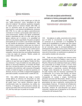 48
140.	 Asumimos con toda verdad que se trata de
una “salida misionera”, como “paradigma de toda
obra de la Iglesia”. No podemos quedarnos tranquilos
en espera pasiva en nuestros templos (DA 548), ya
que es necesario pasar de una pastoral de mera
conservación a una pastoral decididamente misionera
(DA 370). Ya no cabe una Iglesia autorreferencial,
centrada en sí misma y preocupada sobre todo de su
auto-conservación: prefiero una Iglesia accidentada,
herida y manchada por salir a la calle, antes que una
Iglesia enferma por el encierro y la comodidad de
aferrarse a las propias seguridades. No quiero una Iglesia
preocupada por ser el centro y que termine clausurada
en una maraña de obsesiones y procedimientos… Más
que el temor a equivocarnos, espero que nos mueva el
temor a encerrarnos en las estructuras que nos dan una
falsa contención, en las normas que nos vuelven jueces
implacables, en las costumbres donde nos sentimos
tranquilos, mientras fuera hay una multitud hambrienta
y Jesús nos repite sin cansarse: “¡Denles ustedes de
comer!” (Mc 6,37) (EG 49).
141.	 Afirmamos con toda convicción que esta
salida es lo que hace que la Iglesia, Pueblo de Dios,
sea misionera. Y que el modelo de esta salida para la
Iglesia es Jesucristo Redentor, el enviado del Padre
que vino, no para los justos y los sanos, sino para los
pecadores y los enfermos: salir a anunciar el Evangelio
a todos, en todos los lugares, en todas las ocasiones, sin
demoras, sin asco y sin miedo. La alegría del Evangelio es
para todo el pueblo, no puede excluir a nadie (EG 23).
142.	 Una salida misionera que exige a nuestra
amada Iglesia un esfuerzo de renovación en todo
aquello que frene su acción evangelizadora. Se trata
de poder hacer “una opción misionera capaz de
transformarlo todo: las costumbres, los estilos, los
horarios, el lenguaje y toda estructura eclesial, de
manera que todo esté al servicio de la misión (cfr. EG
27). ¡No hay nada que no pueda ser tocado!
41 FRANCISCO. Discurso en la Conmemoración del L Aniversario de la Institución del Sínodo de los Obispos, Roma, 17 de octubre de
2015. 
143.	 Una Iglesia en salida, consciente de la misión
que el Señor le encomendó, es una Iglesia que
se construye en la comunión y la sinodalidad: El
camino de la sinodalidad es el camino que Dios espera
de la Iglesia del tercer milenio41. La Iglesia además
de ser comunión, exige la corresponsabilidad y la
participación de todos en la tarea común. Por lo tanto,
nuestro anuncio, testimonio y celebración de fe, que
mana de la Eucaristía, se manifestará en plenitud, en
este espíritu sinodal y de comunión.
144.	 Cada vez que el Espíritu nos convoca como
asamblea para escuchar la Palabra y para comer la
carne y beber la sangre de Jesucristo, anunciamos su
Muerte y Resurrección redentora hasta que su Reino
sea consumado en el Padre. El pan y el vino, fruto
de la tierra y del trabajo del hombre, representan
nuestros gozos y esperanzas, nuestras dificultades
y fatigas como discípulos de Jesucristo; a través
de toda nuestra vida nos hacemos coparticipes de
su Redención. En la fuerza del Espíritu, los dones
y nosotros en ellos, somos convertidos, somos
consagrados en cuerpo y sangre, haciéndonos
presencia personal del Resucitado. Desde y por Él,
llamados a convertirnos en pan partido y compartido,
generadores de vida y esperanza, constructores de
comunidades fraternas. El misterio de la Redención
se hace constantemente presente entonces en la
Eucaristía, misterio de auto-donación que genera
comunión, impulso para el peregrinar en el mundo y
anticipación del banquete final.
Iglesia misionera.
Iglesia eucarística.
Ya no cabe una Iglesia autorreferencial,
centrada en sí misma y preocupada sobre todo
de su auto-conservación
 