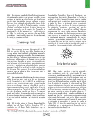 49
145.	 Desde esta mirada del Dios Redentor estamos
interpelados los pastores, a ser más sensibles y más
cercanos al pueblo, y asi enfrentar los desafíos de
nuestro país. La realidad es una teofanía, es decir,
Dios nos sigue hablando a través de los signos de los
tiempos (cfr. Mt 16,1-4). Toda la realidad histórica
reflejada en el discernimiento de estos signos, nos
llaman a responder con la palabra del Evangelio, la
revalorización de los sacramentos42 y el testimonio
de vida. No podemos ser ajenos a las periferias
geográficas y existenciales que nos demandan salir
de nuestras zonas de confort.
146.	 Creemos que la conversión pastoral (cfr. DA
365) en nuestra Iglesia, que debe fundamentarse
en una sólida espiritualidad cristológica, eclesial y
guadalupana, pasa primero por los Obispos y después
porel presbiterio. Porlo que nos proponemos seresos
pastores en salida, capaces de dialogar con el mundo.
Nos sentimos llamados a servir, en comunión con
toda la Iglesia, principalmente en las realidades más
lacerantes y acuciantes, y, sobre todo, hacer presente
las exigencias del Evangelio a favor de la construcción
del Reino de Dios, es decir, de una humanidad más
humana, justa y solidaria. Una humanidad bajo el
signo de la Redención.
147.	 La pedagogía del diálogo y el encuentro que
utiliza Jesucristo con cada uno de sus discípulos
en el Evangelio (cfr. Lc 24,13-35), y también con
nosotros, nos permitirán aprender y experimentar
cómo ser sensibles y escuchar más allá de nuestras
ideas, maneras de hacer, sentir y vivir, a fin de servir
más cercanamente al Pueblo de Dios, a la sociedad,
en este desafiante cambio de época. Es urgente
seguir abriendo e impulsando caminos operativos
de comunicación, transversalidad e interlocución en
el servicio hacia la sociedad y al interior de la propia
Iglesia.
148.	 El Sínodo sobre la Nueva Evangelización,
iniciado por el Papa Emérito Benedicto XVI y
concluido por el Santo Padre Francisco, con su
42 Cfr. CONCILIO VATICANO II, Constitución Sacrosanctum Concilium, 4 de diciembre de 1963, 59. 
Exhortación Apostólica “Evangelii Gaudium”, son
una magnífica iluminación. Evangelizar es “caritas in
veritate”, es decir, la experiencia de hacerse caridad
en la verdad, vivir en plenitud las consecuencias de
la lógica del don y la gratuidad, como experiencia
de Redención que nos libera de nuestros egoísmos,
de nuestros “pequeños mundos”, de nuestra
conciencia aislada o autorreferencialidad. Más que
una pastoral de conservación estamos llamados a
realizar una pastoral de discípulos-misioneros, que
haga presente la caridad con alegría, la generosidad
y creatividad pastoral, respondiendo de manera
concreta y organizada a los desafíos de nuestro País.
La conversión que anhela nuestro corazón surge
también de la comprensión profunda sobre qué es
evangelizar, cómo se evangeliza y cuál es su fin.
149.	 Que todos nuestros espacios eclesiales
sean verdaderos oasis de misericordia. El trato
respetuoso, la palabra amable, la escucha paciente, la
preocupación sincera por el sufrimiento del otro, son
lugares privilegiados para testimoniar la redención de
Jesucristo. El Papa Francisco ha dicho que la Iglesia
tiene la misión de anunciar la misericordia de Dios,
corazón palpitante del Evangelio, que por su medio debe
alcanzarlamenteyelcorazóndetodapersona.LaEsposa
de Cristo hace suyo el comportamiento del Hijo de Dios
que sale a encontrar a todos, sin excluir ninguno… Es
determinante para la Iglesia y para la credibilidad de su
anuncio que ella viva y testimonie en primera persona la
misericordia. Su lenguaje y sus gestos deben transmitir
misericordia para penetrar en el corazón de las personas
y motivarlas a reencontrar el camino de vuelta al
Padre (MV 12). Los files experimentan de manera
privilegiada en el sacramento de la penitencia el
signo de la misericordia divina.
Conversión pastoral.
Oasis de misericordia.
 