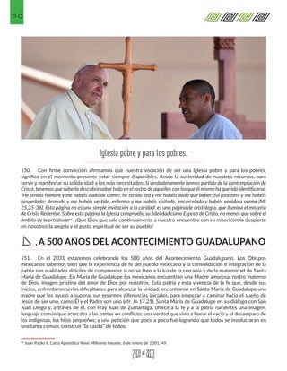 50
150.	 Con firme convicción afirmamos que nuestra vocación de ser una Iglesia pobre y para los pobres,
significa en el momento presente estar siempre disponibles, desde la austeridad de nuestros recursos, para
servir y manifestar su solidaridad a los más necesitados: Si verdaderamente hemos partido de la contemplación de
Cristo, tenemos que saberlo descubrir sobre todo en el rostro de aquellos con los que él mismo ha querido identificarse:
“He tenido hambre y me habéis dado de comer, he tenido sed y me habéis dado que beber; fui forastero y me habéis
hospedado; desnudo y me habéis vestido, enfermo y me habéis visitado, encarcelado y habéis venido a verme (Mt
25,35-36). Esta página no es una simple invitación a la caridad: es una página de cristología, que ilumina el misterio
de Cristo Redentor. Sobre esta página, la Iglesia comprueba su fidelidad como Esposa de Cristo, no menos que sobre el
ámbito de la ortodoxia43 . ¡Que Dios que sale continuamente a nuestro encuentro con su misericordia despierte
en nosotros la alegría y el gusto espiritual de ser su pueblo!
151.	 En el 2031 estaremos celebrando los 500 años del Acontecimiento Guadalupano. Los Obispos
mexicanos sabemos bien que la experiencia de fe del pueblo mexicano y la consolidación e integración de la
patria son realidades difíciles de comprender si no se leen a la luz de la cercanía y de la maternidad de Santa
María de Guadalupe. En María de Guadalupe los mexicanos encuentran una Madre amorosa, rostro materno
de Dios, imagen prístina del amor de Dios por nosotros. Esta patria y esta vivencia de la fe que, desde sus
inicios, enfrentaron serias dificultades para alcanzar la unidad, encontraron en Santa María de Guadalupe una
madre que les ayudó a superar sus enormes diferencias iniciales, para empezar a caminar hacia el sueño de
Jesús de ser uno, como Él y el Padre son uno (cfr. Jn 17,21). Santa María de Guadalupe en su diálogo con San
Juan Diego y, a través de él, con Fray Juan de Zumárraga, ofrece a la fe y a la patria nacientes una imagen,
lenguaje común que acercaba a las partes en conflicto; una verdad que vino a llenar el vacío y el desamparo de
los indígenas, los hijos pequeños; y una petición que poco a poco fue logrando que todos se involucraran en
una tarea común, construir "la casita" de todos.
43 Juan Pablo II, Carta Apostólica Novo Millennio Ineunte, 6 de enero de 2001, 49. 
Iglesia pobre y para los pobres.
A 500 AÑOS DEL ACONTECIMIENTO GUADALUPANOD.
 