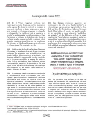 51
152.	 En el "Nican Mopohua" podemos leer:
Mucho quiero, mucho deseo que aquí me levanten mi
casita sagrada. En donde lo mostraré, lo ensalzaré al
ponerlo de manifiesto. Lo daré a las gentes, en todo mi
amor personal, en mi mirada compasiva, en mi auxilio,
en mi salvación44. La nación se inicia al levantarse el
templo "la casita sagrada" como lo expresaba el Papa
Francisco y se extingue al destruirse éste. Como ya
no había templos mexicanos, había cesado de existir
la nación mexicana. Ahora bien, con ese templo que
Ella pide para su Hijo, la nación va a resurgir; el templo
es el lugar donde Ella mostrará a su Hijo.
153.	 Hubiera sido fácil pedirle a SanJuan Diego que
él levantase el templo con la ayuda de sus hermanos
indígenas. Sin embargo, muy probablemente, ese
templo hubiera sido monumento a la división y no
signo de unidad. Es comprensible que los españoles
no lo hubieran permitido, y aunque lo hubieran
hecho, habría resultado un lugar indígena, no una
casa para todas las gentes de estas tierras. De igual
forma, como iniciativa realizada por los españoles,
a los indígenas no les hubiera dado confianza, ni
hubiera sido casa de todos.
154.	 Los Obispos mexicanos queremos refrendar
el compromiso de seguir construyendo una "casita
sagrada" porque representa un elemento común de
identidad de este pueblo, un signo de unidad, un
espíritu de familiaridad. La "casita sagrada" es un lugar
donde nadie se siente extraño; un lugar de encuentro,
convivencia y cercanía con los seres queridos; un
lugar donde se comparten las experiencias de la vida.
Uno de los grandes retos de la pastoral ha sido el que
en el lugar donde se reúna la comunidad todos nos
sintamos en casa. Cuando esto no ocurre, cuando no
construimos la "casita sagrada" entre todos, más de
uno se sentirá extraño y con mucha facilidad se irá de
casa.
44 JOSÉ LUIS GUERRERO, El Nican Mopohua. Un intento de exégesis. Universidad Pontificia de México
Tomo I, Realidad, Teoría y Práctica. México 1996, 174.
45 Cfr. WATSON MARRÓN Gustavo, El Compromiso Pastoral Episcopal frente al Acontecimiento de Santa María de Guadalupe, Conferencia
dictada en SEDECEM, 25 de abril de 2017. 
155.	 Los Obispos mexicanos queremos ser
continuadores de esta tarea. "Casita familiar" y al
mismo tiempo sagrada, porque la proximidad se llena
de la grandeza del Omnipotente. Sabemos bien que,
donde Dios habita, el hombre no puede acceder
sin ser admitido y entra solamente "quitándose
las sandalias" (cfr. Ex 3,5) para confesar la propia
insuficiencia. Y este habernos olvidado de "quitarnos
las sandalias" para entrar, ¿no estará posiblemente en
la raíz de la pérdida del sentido de la sacralidad de la
vida humana, de la persona, de los valores esenciales,
de la sabiduría acumulada a lo largo de los siglos, del
respeto a la naturaleza?45.
156.	 La oscuridad que reinaba en el Valle de
México fue sorprendida por los cantos que San Juan
Diego escuchó al pasar. Santa María de Guadalupe,
con el color del rostro y la lengua de las gentes de
estas tierras, hace eco del misterio del Dios que elige
lo pequeño para mostrar su amor. En el encuentro
de San Juan Diego con la Virgen, él toma conciencia
de que su dignidad y su valor no vienen de otros
hombres, sino del "Dios por quien se vive", del que
María de Guadalupe es portadora.
Construyendo la casa de todos.
Los Obispos mexicanos queremos refrendar
el compromiso de seguir construyendo una
"casita sagrada" porque representa un
elemento común de identidad de este pueblo,
un signo de unidad, un espíritu de familiaridad.
Empoderamiento para evangelizar.
 