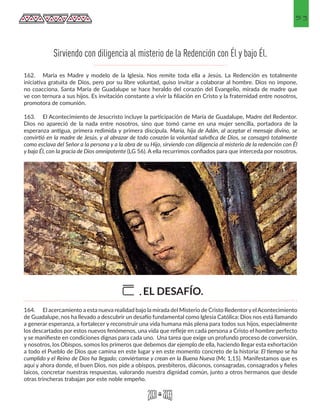 53
162.	 María es Madre y modelo de la Iglesia. Nos remite toda ella a Jesús. La Redención es totalmente
iniciativa gratuita de Dios, pero por su libre voluntad, quiso invitar a colaborar al hombre. Dios no impone,
no coacciona. Santa María de Guadalupe se hace heraldo del corazón del Evangelio, mirada de madre que
ve con ternura a sus hijos. Es invitación constante a vivir la filiación en Cristo y la fraternidad entre nosotros,
promotora de comunión.
163.	 El Acontecimiento de Jesucristo incluye la participación de María de Guadalupe, Madre del Redentor.
Dios no apareció de la nada entre nosotros, sino que tomó carne en una mujer sencilla, portadora de la
esperanza antigua, primera redimida y primera discípula. María, hija de Adán, al aceptar el mensaje divino, se
convirtió en la madre de Jesús, y al abrazar de todo corazón la voluntad salvífica de Dios, se consagró totalmente
como esclava del Señor a la persona y a la obra de su Hijo, sirviendo con diligencia al misterio de la redención con Él
y bajo Él, con la gracia de Dios omnipotente (LG 56). A ella recurrimos confiados para que interceda por nosotros.
164.	 El acercamiento a esta nueva realidad bajo la mirada del Misterio de Cristo RedentoryelAcontecimiento
de Guadalupe, nos ha llevado a descubrir un desafío fundamental como Iglesia Católica: Dios nos está llamando
a generar esperanza, a fortalecer y reconstruir una vida humana más plena para todos sus hijos, especialmente
los descartados por estos nuevos fenómenos, una vida que refleje en cada persona a Cristo el hombre perfecto
y se manifieste en condiciones dignas para cada uno. Una tarea que exige un profundo proceso de conversión,
y nosotros, los Obispos, somos los primeros que debemos dar ejemplo de ella, haciendo llegar esta exhortación
a todo el Pueblo de Dios que camina en este lugar y en este momento concreto de la historia: El tiempo se ha
cumplido y el Reino de Dios ha llegado; conviértanse y crean en la Buena Nueva (Mc 1,15). Manifestamos que es
aquí y ahora donde, el buen Dios, nos pide a obispos, presbíteros, diáconos, consagradas, consagrados y fieles
laicos, concretar nuestras respuestas, valorando nuestra dignidad común, junto a otros hermanos que desde
otras trincheras trabajan por este noble empeño. 		
Sirviendo con diligencia al misterio de la Redención con Él y bajo Él.
EL DESAFÍO.E.
 